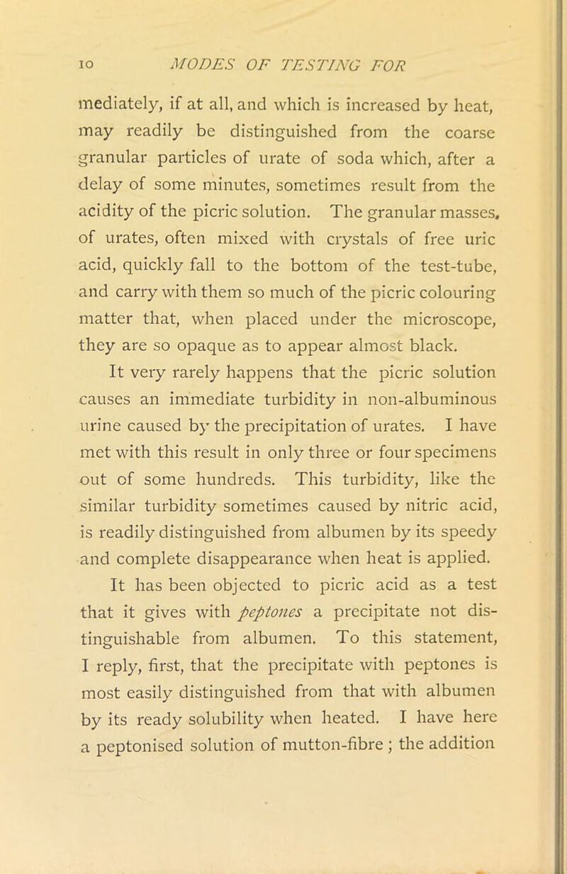 mediately, if at all, and which is increased by heat, may readily be distinguished from the coarse granular particles of urate of soda which, after a delay of some minutes, sometimes result from the acidity of the picric solution. The granular masses, of urates, often mixed with crystals of free uric acid, quickly fall to the bottom of the test-tube, and carry with them so much of the picric colouring matter that, when placed under the microscope, they are so opaque as to appear almost black. It very rarely happens that the picric solution causes an immediate turbidity in non-albuminous urine caused by the precipitation of urates. I have met with this result in only three or four specimens out of some hundreds. This turbidity, like the similar turbidity sometimes caused by nitric acid, is readily distinguished from albumen by its speedy and complete disappearance when heat is applied. It has been objected to picric acid as a test that it gives with peptones a precipitate not dis- tinguishable from albumen. To this statement, I reply, first, that the precipitate with peptones is most easily distinguished fi'om that with albumen by its ready solubility when heated. I have here a peptonised solution of mutton-fibre ; the addition