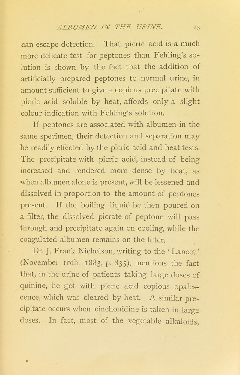 can escape detection. That picric acid is a much more delicate test for peptones than Fehling’s so- lution is shown by the fact that the addition of artificially prepared peptones to normal urine, in amount sufficient to give a copious precipitate with picric acid soluble by heat, affords only a slight colour indication with Fehling’s solution. If peptones are associated with albumen in the same specimen, their detection and separation may be readily effected by the picric acid and heat tests. The precipitate with picric acid, instead of being increased and rendered more dense by heat, as when albumen alone is present, will be lessened and dissolved in proportion to the amount of peptones present. If the boiling liquid be then poured on a filter, the dissolved picrate of peptone will pass through and precipitate again on cooling, while the coagulated albumen remains on the filter. Dr. J. Frank Nicholson, writing to the ‘Lancet’ (November loth, 1883, p. 835), mentions the fact that, in the urine of patients taking large doses of quinine, he got with picric acid copious opales- cence, which was cleared by heat. A similar pre- cipitate occurs when cinchonidine is taken in large doses. In fact, most of the vegetable alkaloids.