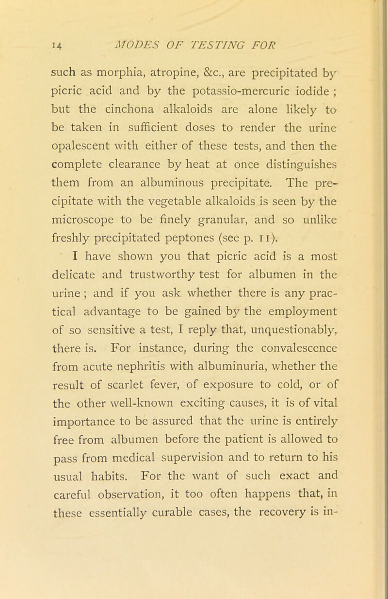 such as morphia, atropine, &c., are precipitated by picric acid and by the potassio-mercuric iodide ; but the cinchona alkaloids are alone likely to be taken in sufhcient doses to render the urine opalescent with either of these tests, and then the complete clearance by heat at once distinguishes them from an albuminous precipitate. The pre- cipitate with the vegetable alkaloids is seen by the microscope to be finely granular, and so unlike freshly precipitated peptones (see p. ii). I have shown you that picric acid is a most delicate and trustworthy test for albumen in the urine ; and if you ask whether there is any prac- tical advantage to be gained by the employment of so sensitive a test, I reply that, unquestionably, there is. For instance, during the convalescence from acute nephritis with albuminuria, whether the result of scarlet fever, of exposure to cold, or of the other well-known exciting causes, it is of vital importance to be assured that the urine is entii'ely free from albumen before the patient is allowed to pass from medical supervision and to return to his usual habits. For the want of such exact and careful observation, it too often happens that, in these essentially curable cases, the recovery is in-