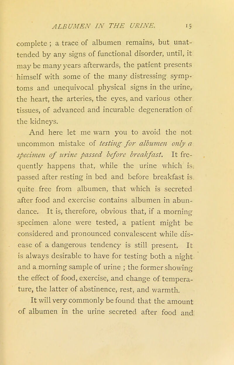 complete ; a trace of albumen remains, but unat- tended by any signs of functional disorder, until, it may be many years afterwards, the patient presents himself with some of the many distressing symp- toms and unequivocal physical signs in the urine, the heart, the arteries, the eyes, and various other tissues, of advanced and incurable degeneration of the kidneys. And here let me warn you to avoid the not uncommon mistake of testing for albumen only a specimen of tirine passed before breakfast. It fre- quently happens that, while the urine which is, passed after resting in bed and before breakfast is quite free from albumen, that which is secreted after food and exercise contains albumen in abun- dance. It is, therefore, obvious that, if a morning specimen alone were testied, a patient might be considered and pronounced convalescent while dis- ease of a dangerous tendency is still present. It is always desirable to have for testing both a night and a morning sample of urine ; the former showing the effect of food, exercise, and change of tempera- ture, the latter of abstinence, rest, and warmth. It will very commonly be found that the amount of albumen in the urine secreted after food and