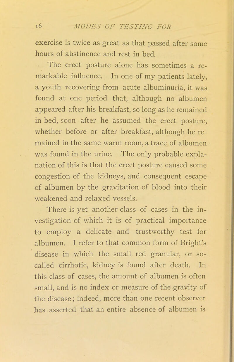 exercise is twice as great as that passed after some hours of abstinence and rest in bed. The erect posture alone has sometimes a re- markable influence. In one of my patients lately, a youth recovering from acute albuminuria, it was found at one period that, although no albumen appeared after his breakfast, so long as he remained in bed, soon after he assumed the erect posture, whether before or after breakfast, although he re- mained in the same warm room, a trace of albumen was found in the urine. The only probable expla- nation of this is that the erect posture caused some congestion of the kidneys, and consequent escape of albumen by the gravitation of blood into their weakened and relaxed vessels. There is yet another class of cases in the in- vestigation of which it is of practical importance to employ a delicate and trustworthy test for albumen. I refer to that common form of Bright’s disease in which the small red granular, or so- called cirrhotic, kidney is found after death. In this class of cases, the amount of albumen is often small, and is no index or measure of the gravity of the disease; indeed, more than one recent observer has asserted that an entire absence of albumen is