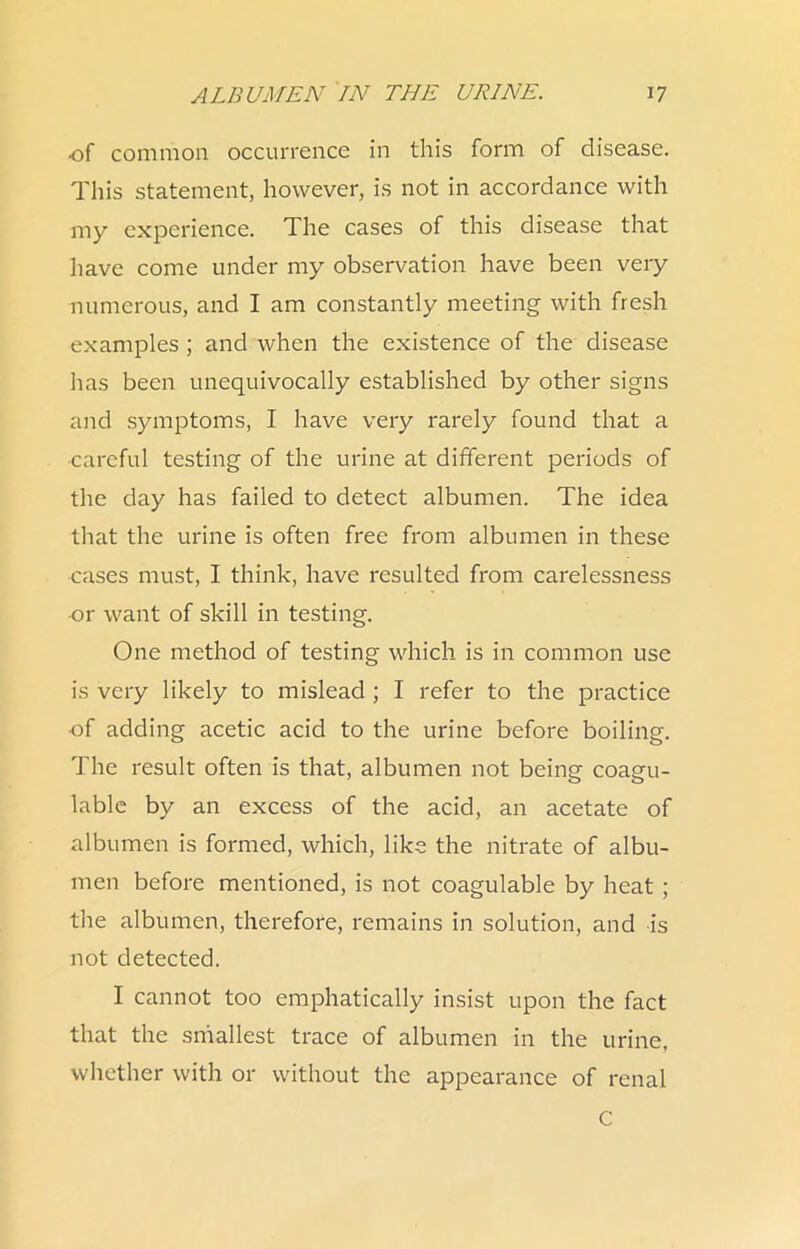 of common occurrence in this form of disease. This statement, however, is not in accordance with my experience. The cases of this disease that have come under my observation have been very numerous, and I am constantly meeting with fresh examples ; and when the existence of the disease has been unequivocally established by other signs and symptoms, I have very rarely found that a ■careful testing of the urine at different periods of the day has failed to detect albumen. The idea that the urine is often free from albumen in these cases must, I think, have resulted from carelessness ■or want of skill in testing. One method of testing which is in common use is very likely to mislead ; I refer to the practice ■of adding acetic acid to the urine before boiling. The result often is that, albumen not being coagu- lablc by an excess of the acid, an acetate of albumen is formed, which, like the nitrate of albu- men before mentioned, is not coagulable by heat ; the albumen, therefore, remains in solution, and is not detected. I cannot too emphatically insist upon the fact that the smallest trace of albumen in the urine, whether with or without the appearance of renal C