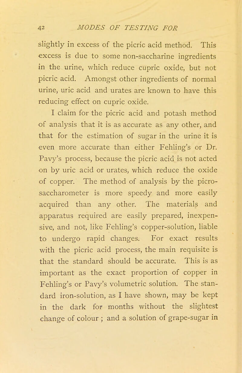 slightly in excess of the picric acid method. This •excess is due to some non-saccharine ingredients in the urine, which reduce cupric oxide, but not picric acid. Amongst other ingredients of normal urine, uric acid and urates are known to have this reducing effect on cupric oxide. I claim for the picric acid and potash method of analysis that it is as accurate as any other, and that for the estimation of sugar in the urine it is even more accurate than either Fehling’s or Dr. Pavy’s process, because the picric acid is not acted on by uric acid or urates, which reduce the oxide of copper. The method of analysis by the picro- saccharometer is more speedy and more easily acquired than any other. The materials and apparatus required are easily prepared, inexpen- sive, and not, like Fehling’s copper-solution, liable to undergo rapid changes. For exact results with the picric acid process, the main requisite is that the standard should be accurate. This is as important as the exact proportion of copper in Fehling’s or Pavy’s volumetric solution. The stan- dard iron-solution, as I have shown, may be kept in the dark for months without the slightest change of colour ; and a solution of grape-sugar in