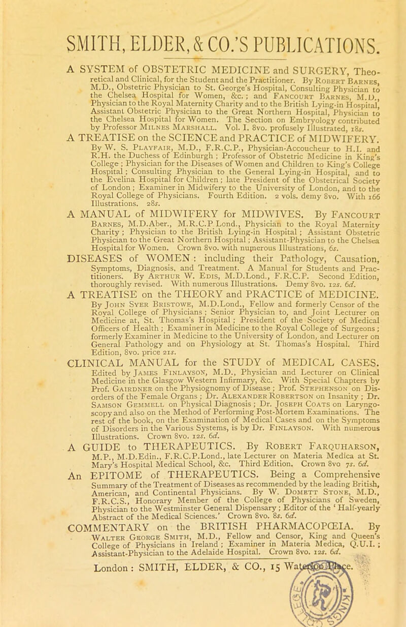 A SYSTEM of OBSTETRIC MEDICINE and SURGERY, Theo- retical and Clinical, for the Student and the Practitioner. By Robert Barnes M.D., Obstetric Physician to St. George’s Hospital, Consulting Phy.sician to the Chelsea Ho.spital for Women, &c.; and Fancourt Barnes, M.L) Physician to the Royal Maternity Charity and to the British Lying-in Ho.spital’ Assistant Obstetric Physician to the Great Northern Hospital, Physician to the Chelsea Hospital for Women. The Section on Embryology contributed by Professor Milnes Marshall. Vol. I. 8vo. profusely Illustrated, i8i. A TREATISE on the SCIENCE and PRACTICE of MIDWIFERY. By W. S. Playfair, M.D., F.R.C.P., Physician-Accoucheur to H.I. and R.H. the Duchess of Edinburgh ; Professor of Obstetric Medicine in King’s College ; Physician for the Diseases of Women and Children to King’s College Hospital ; Consulting Physician to the General Lying-in Hospital, and to the Evelina Hospital for Children ; late President of the Obstetrical Society of London; Examiner in Midwifery to the University of London, and to the Royal College of Physicians. Fourth Edition. 2 vols. demy 8vo. With 166 Illustrations. aSr. A MANUAL of MIDWIFERY for MIDWIVES. By Fancourt Barnes, M.D.Aber., M.R.C.P Lond., Physician to the Royal Maternity Charity ; Physician to the British Lying-in Hospital ; Assistant Obstetric Physician to the Great Northern Hospital; Assistant-Physician to the Chelsea Hospital for Women. Crown 8vo. with nupierous Illustrations, 6s. DISEASES of WOMEN : including their Pathology, Causation, Symptoms, Diagnosis, and Treatment. A Manual for Students and Prac- titioners. By Arthur W. Edis, M.D.Lond., F.R.C.P. Second Edition, thoroughly revised. With numerous Illustrations. Demy 8vo. lar. 6d. A TREATISE on the THEORY and PRACTICE of MEDICINE. By John Syer Bristowe, M.D.Lond., Fellow and formerly Censor of the Royal College of Physicians ; Senior Physician to, and Joint Lecturer on Medicine at, St. Thomas’s Hospital ; President of the Society of Medical Officers of Health; Examiner in Medicine to the Royal College of Surgeons ; formerly Examiner in Medicine to the Unii’ersity of London, and Lecturer on General Pathology and on Physiology at St. Thomas’s Hospital. Third Edition, 8vo. price 2ir. CLINICAL MANUAL for the STUDY of MEDICAL CASES. Edited by James Finlayson, M.D., Physician and Lecturer on Clinical Medicine in the Glasgow Western Infirmary, &c. With Special Chapters by Prof. Gairdner on the Physiognomy of Disease ; Prof. Stephenson on Dis- orders of the Female Organs ; Dr. Alexander Robertson on Insanity ; Dr. Samson Gemmell on Physical Diagnosis ; Dr. Joseph Coats on Laryngo- scopy and also on the Method of Performing Post-Mortem Examinations.’ The rest of the book, on the Examination of Medical Cases and on the Symptoms of Disorders in the Various Systems, is by Dr. Finlayson. With numerous Illustrations. Crown 8vo. I2r. 6ci. A GUIDE to THERAPEUTICS. By Robert Farquharson, M.P., M.D.Edin., F.R.C.P.Lond., late Lecturer on Materia Medica at St. Mary’s Hospital Medical School, &c. Third Edition. Crown 8vo js. 6d. An EPITOME of THERAPEUTICS. Being a Comprehensive Summary of the Treatment of Diseases as recommended by the leading British, American, and Continental Physicians. By W. Domett Stone, M.D., F.R.C.S., Honorary Member of the College of Physicians of Sweden, Physician to the Westminster General Dispensary ; Editor of the ‘ Half-yearly Abstract of the Medical Sciences.’ Crown 8vo. 8r. 6d. COMMENTARY on the BRITISH PHARMACOPOilA. By Walter George Smith, M.D., Fellow and Censor, King and Queen’s College of Physicians in Ireland ; Examiner in Materia Medica, Q.U.I. ; Assistant-Physician to the Adelaide Hospital. Crown 8vo. 12J. 6d.