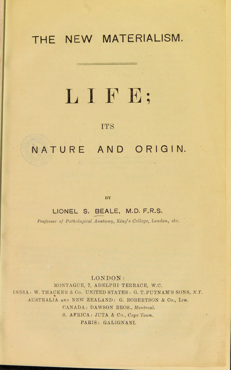 LIFE; ITS NATURE AND ORIGIN. BY LIONEL S. BEALE, M.D. F.R.S. Professor of Pathological Jnatoiny, King's College, London, etc. LONDON; MONTAGUE, 7, ADELPHI TEERACE, W.C. INDIA: W. THACKEII & Oo. UNITED STATES : G. T. PUTNAM’S SONS, K.Y. AUSTRALIA and NEW ZEALAND: G. ROBERTSON & Co., Lim. CANADA: DAWSON BROS., Mon.trcaZ. S. AFRICA: JUTA & Co., Cape Town. PARIS: GALIGNANI.