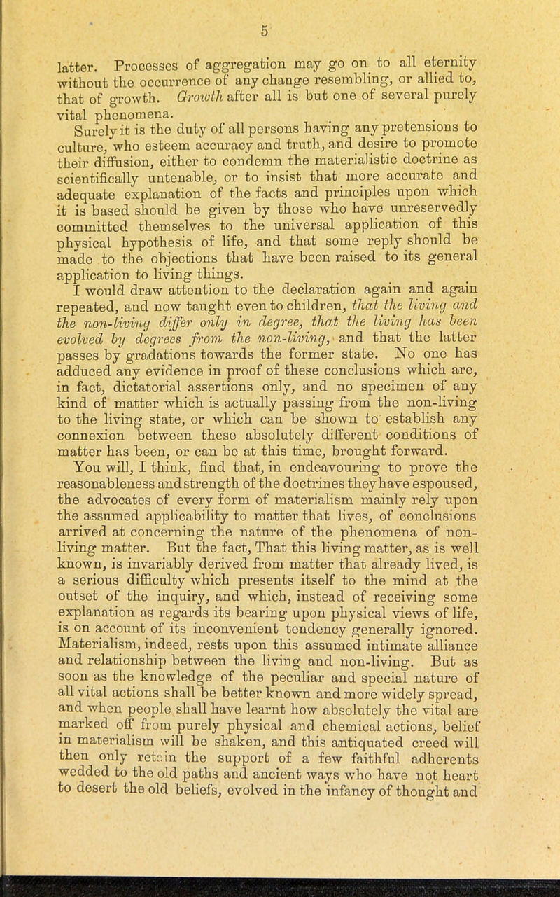 latter. Processes of aggregation may go on^ to all eternity without the occurrence of any cliange resembling, or allied to, that of growth. Growth after all is but one of several purely vital phenomena. Surely it is the duty of all persons having any pretensions to culture, who esteem accuracy and truth, and desire to promote their diffusion, either to condemn the materialistic doctrine as scientifically untenable, or to insist that more accurate and adequate explanation of the facts and principles upon which it is based should be given by those who have unreservedly committed themselves to the universal application of this physical hypothesis of life, and that some reply should be made to the objections that have been raised to its general application to living things. I would draw attention to the declaration again and again repeated, and now taught even to children, that the living and the non-living differ only in degree, that the living has been evolved by degrees from the non-living, ■ and that the latter passes by gradations towards the former state. No one has adduced any evidence in proof of these conclusions which are, in fact, dictatorial assertions only, and no specimen of any kind of matter which is actually passing from the non-living to the living state, or which can be shown to establish any connexion between these absolutely different conditions of matter has been, or can be at this time, brought forward. You will, I think, find that, in endeavouring to prove the reasonableness andstrength of the doctrines they have espoused, the advocates of every form of materialism mainly rely upon the assumed applicability to matter that lives, of conclusions arrived at concerning the nature of the phenomena of non- living matter. But the fact. That this living matter, as is well known, is invariably derived from matter that already lived, is a serious difficulty which presents itself to the mind at the outset of the inquiry, and which, instead of receiving some explanation as regards its bearing upon physical views of life, is on account of its inconvenient tendency generally ignored. Matez’ialism, indeed, rests upon this assumed intimate alliance and relationship between the living and non-living. But as soon as the knowledge of the peculiar and special nature of all vital actions shall be better known and more widely spread, and when people shall have learnt how absolutely the vital are marked off’ from purely physical and chemical actions, belief in materialism will be shaken, and this antiquated creed will then only retain the support of a few faithful adherents wedded to the old paths and ancient ways who have not heart to desert the old beliefs, evolved in the infancy of thought and