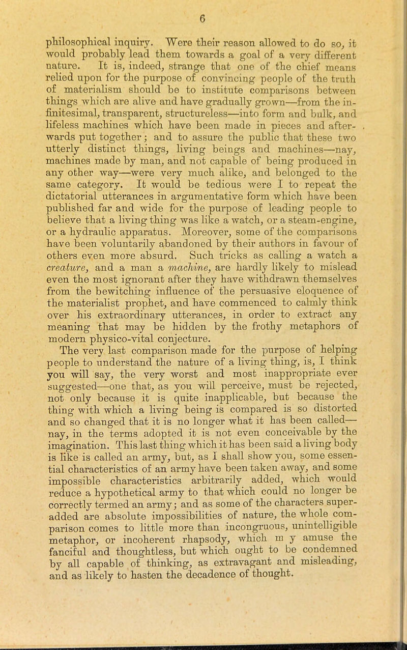 philosopMcal inquiry. Were their reason allowed to do so^ it would probably lead them towards a goal of a very different natm*e. It is^ indeed^ strange that one of the chief means relied upon for the purpose of convincing people of the truth of materialism should be to institute comparisons between things which are alive and have gradually grown—from the in- finitesimal, transparent, structureless—into form and bulk, and lifeless machines which have been made in pieces and after- wards put together; and to assure the public that these two utterly distinct things, living beings and machines—nay, machines made by man, and not capable of being produced in any other way—were very much alike, and belonged to the same category. It would be tedious were I to repeat the dictatorial utterances in argumentative form which have been published far and wide for the purpose of leading people to believe that a living thing was like a watch, or a steam-engine, or a hydraulic apparatus. Moreover, some of the comparisons have been voluntarily abandoned by their authors in favour of others even more absurd. Such tricks as calling a watch a creature, and a man a machine, are hardly likely to mislead even the most ignorant after they have withdrawn themselves from the bewitching infiuence of the persuasive eloquence of the materialist prophet, and have commenced to calmly think over his extraordinary utterances, in order to extract any meaning that may be hidden by the frothy metaphors of modern physico-vital conjecture. The very last comparison made for the purpose of helping people to understand the nature of a living thing, is, I think you will say, the very worst and most inappropriate ever suggested—one that, as you will perceive, must be rejected, not only because it is quite inapplicable, but because the thing with which a living being is compared is so distorted and so changed that it is no longer what it has been called— nay, in the terms adopted it is not even conceivable by the imagination. This last thing which it has been said a living body is like is called an army, but, as I shall show you, some essen- tial characteristics of an army have been taken away, and some impossible characteristics arbitrarily added, which would reduce a hypothetical army to that which could no longer be correctly termed an army; and as some of the characters super- added are absolute impossibilities of nature, the whole com- parison comes to little more than incongruous, unintelligible metaphor, or incoherent rhapsody, which m y amuse the fanciful and thoughtless, but which ought to be condemned by all capable of thinking, as extravagant and misleading, and as likely to hasten the decadence of thought.