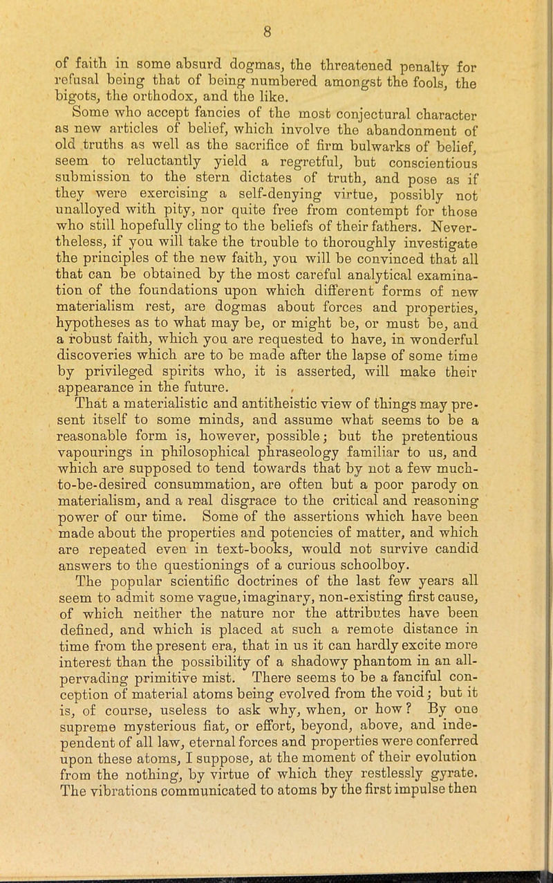 of faith in some absurd dogmas, the threatened penalty for refusal being that of being numbered amongst the fools, the bigots, the orthodox, and the like. Some who accept fancies of the most conjectural character as new articles of belief, which involve the abandonment of old truths as well as the sacrifice of firm bulwarks of belief, seem to reluctantly yield a regretful, but conscientious submission to the stern dictates of truth, and pose as if they were exercising a self-denying virtue, possibly not unalloyed with pity, nor quite free from contempt for those who still hopefully cling to the beliefs of their fathers. Never- theless, if you will take the trouble to thoroughly investigate the principles of the new faith, you will be convinced that all that can be obtained by the most careful analytical examina- tion of the foundations upon which different forms of new materialism rest, are dogmas about forces and properties, hypotheses as to what may be, or might be, or must be, and a robust faith, which you are requested to have, in wonderful discoveries which are to be made after the lapse of some time by privileged spirits who, it is asserted, will make their appearance in the future. That a materialistic and antitheistic view of things may pre- sent itself to some minds, and assume what seems to be a reasonable form is, however, possible; but the pretentious vapourings in philosophical phraseology familiar to us, and which are supposed to tend towards that by not a few much- to-be-desired consummation, are often but a poor parody on materialism, and a real disgrace to the critical and reasoning power of our time. Some of the assertions which have been made about the properties and potencies of matter, and which are repeated even in text-books, would not survive candid answers to the questionings of a curious schoolboy. The popular scientific doctrines of the last few years all seem to admit some vague, imaginary, non-existing first cause, of which neither the nature nor the attributes have been defined, and which is placed at such a remote distance in time from the present era, that in us it can hardly excite more intei’est than the possibility of a shadowy phantom in an all- pervading primitive mist. There seems to be a fanciful con- ception of material atoms being evolved from the void; but it is, of course, useless to ask why, when, or how ? By one supreme mysterious fiat, or effort, beyond, above, and inde- pendent of all law, eternal forces and properties were conferred upon these atoms, I suppose, at the moment of their evolution from the nothing, by virtue of which they restlessly gyrate. The vibrations communicated to atoms by the first impulse then