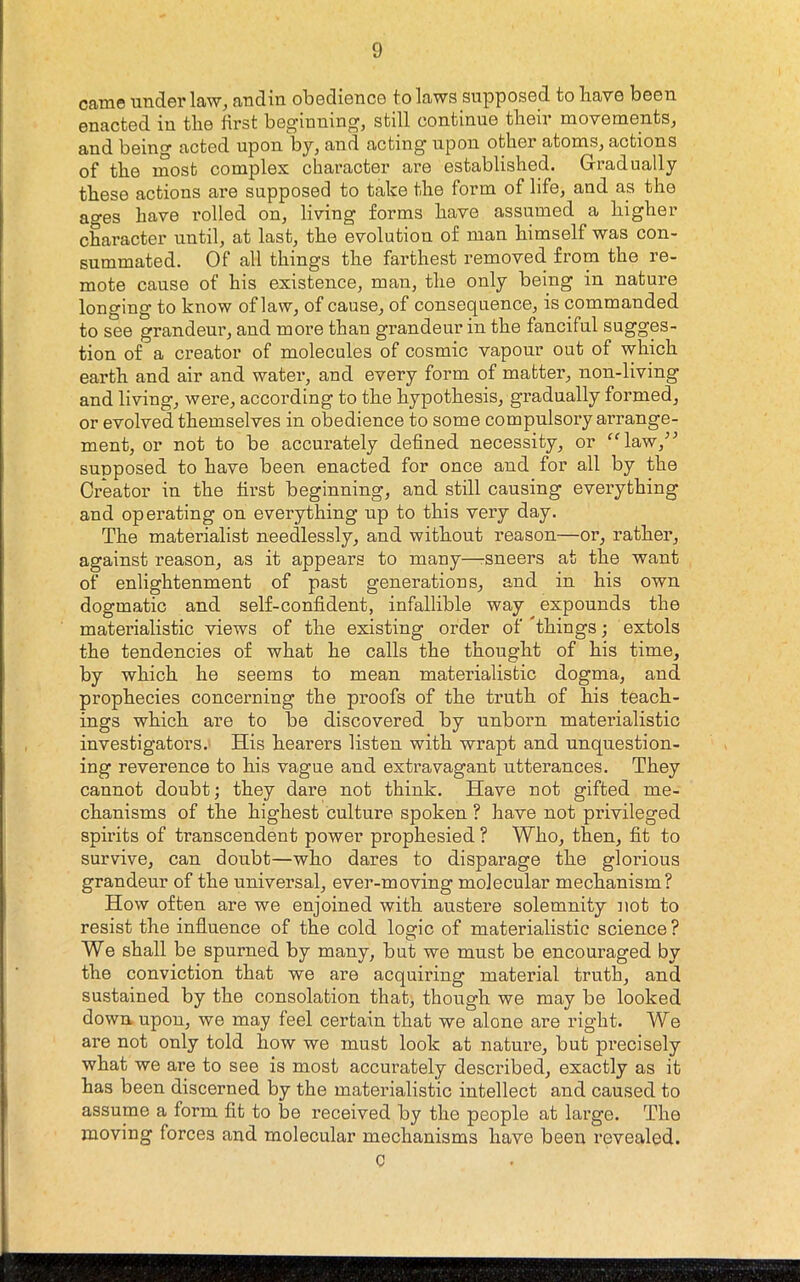 came under law, andin obedience to laws supposed to Have been enacted in the first beginning, still continue their movements, and being acted upon by, and acting upon other atoms, actions of the most complex character are established. Gradually these actions are supposed to take the form of life, and as the ages have rolled on, living forms have assumed a higher character until, at last, the evolution of man himself was con- summated. Of all things the farthest removed from the re- mote cause of his existence, man, the only being in nature longing to know of law, of cause, of consequence, is commanded to see grandeur, and more than grandeur in the fanciful sugges- tion of a creator of molecules of cosmic vapour out of which earth and air and water, and every form of matter, non-living and living, were, according to the hypothesis, gradually formed, or evolved themselves in obedience to some compulsory arrange- ment, or not to be accurately defined necessity, or ^^law,” supposed to have been enacted for once and for all by the Creator in the first beginning, and still causing everything and operating on everything up to this very day. The materialist needlessly, and without reason—or, rather, against reason, as it appears to many—-sneers at the want of enlightenment of past generations, and in his own dogmatic and self-confident, infallible way expounds the materialistic views of the existing order of Things; extols the tendencies of what he calls the thought of his time, by which he seems to mean materialistic dogma, and prophecies concerning the proofs of the truth of his teach- ings which are to be discovered by unborn materialistic investigators. His hearers listen with wrapt and unquestion- ing reverence to his vague and extravagant utterances. They cannot doubt; they dare not think. Have not gifted me- chanisms of the highest culture spoken ? have not privileged spirits of transcendent power prophesied ? Who, then, fit to survive, can doubt—who dares to disparage the glorious grandeur of the universal, ever-moving molecular mechanism? How often are we enjoined with austere solemnity not to resist the influence of the cold loaric of materialistic science ? We shall be spurned by many, but we must be encouraged by the conviction that we are acquiring material truth, and sustained by the consolation that, though we may be looked down, upon, we may feel certain that we alone are right. We are not only told how we must look at nature, but precisely what we are to see is most accurately described, exactly as it has been discerned by the materialistic intellect and caused to assume a form fit to be received by the people at large. The moving forces and molecular mechanisms have been revealed. C