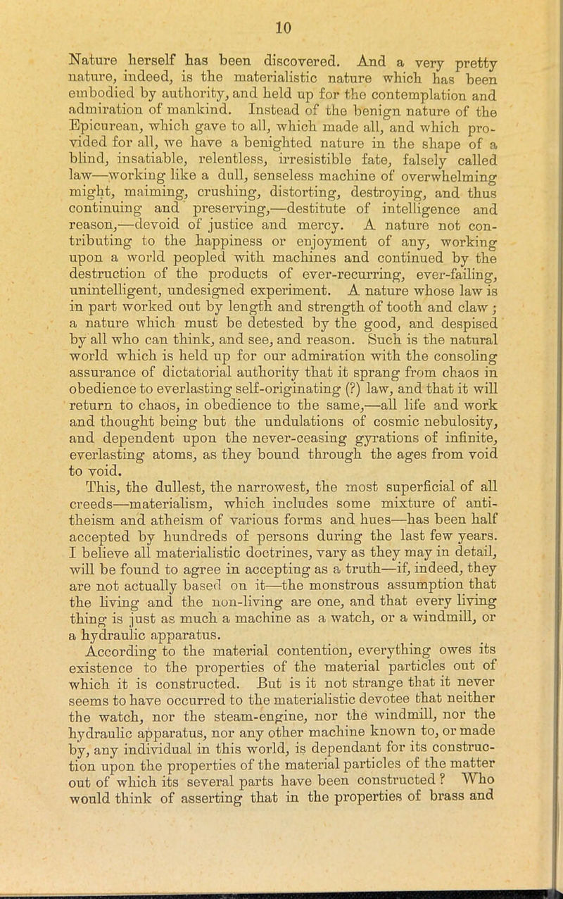 Nature herself has been discovered. And a very pretty nature, indeed, is the materialistic nature which has been embodied by authority, and held up for the contemplation and admiration of mankind. Instead of the benign nature of the Epicurean, which gave to all, which made all, and which pro- vided for all, we have a benighted nature in the shape of a blind, insatiable, relentless, irresistible fate, falsely called law—working like a dull, senseless machine of overwhelming might, maiming, crushing, distorting, destroying, and thus continuing and preserving,—destitute of intelligence and reason,—devoid of justice and mercy. A nature not con- tributing to the happiness or enjoyment of any, working upon a world peopled with machines and continued by the destruction of the products of ever-recurring, ever-failing, unintelligent, undesigned experiment. A nature whose law is in part worked out by length and strength of tooth and claw ; a nature which must be detested by the good, and despised by all who can think, and see, and reason. Such is the natural world which is held up for our admiration with the consoling assurance of dictatorial authority that it sprang from chaos in obedience to everlasting self-originating (?) law, and that it will return to chaos, in obedience to the same,—all life and work and thought being but the undulations of cosmic nebulosity, and dependent upon the never-ceasing gyrations of infinite, everlasting atoms, as they bound through the ages from void to void. This, the dullest, the narrowest, the most superficial of all creeds—materialism, which includes some mixture of anti- theism and atheism of various forms and hues—has been half accepted by hundreds of persons during the last few years. I believe all materialistic doctrines, vary as they may in detail, will be found to agree in accepting as a truth—if, indeed, they are not actually based on it—the monstrous assumption that the hving and the non-living are one, and that every living thing is just as much a machine as a watch, or a windmill, or a hydraulic apparatus. According to the material contention, evei’ything owes its existence to the properties of the material particles out of which it is constructed. But is it not strange that it never seems to have occurred to the materialistic devotee that neither the watch, nor the steam-engine, nor the windmill, nor the hydraulic apparatus, nor any other machine known to, or made by, any individual in this world, is dependant for its construc- tion upon the properties of the material particles of the matter out of which its several parts have been constructed ? Who would think of asserting that in the properties of brass and