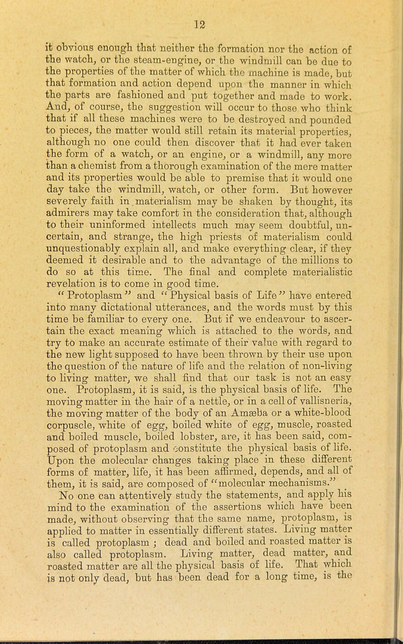 it obvious enough that neither the formation nor the action of the watch, or the steam-engine, or the windmill can be due to the properties of the matter of which the machine is made, but that formation and action depend upon the manner in which the parts are fashioned and put together and made to work. And, of course, the suggestion will occur to those who think that if all these machines were to be destroyed and pounded to pieces, the matter would still retain its material properties, although no one could then discover that it had ever taken the form of a watch, or an engine, or a windmill, any more than a chemist from a thorough examination of the mere matter and its properties would be able to premise that it would one day take the windmill, watch, or other form. But however severely faith in materialism maybe shaken by thought, its admirers may take comfort in the consideration that, although to their uninformed intellects much may seem doubtful, un- certain, and strange, the high priests of materialism could unquestionably explain all, and make everything clear, if they deemed it desirable and to the advantage of the millions to do so at this time. The final and complete materialistic revelation is to come in good time. Protoplasm and “ Physical basis of Life ” have entered into many dictational utterances, and the words must by this time be familiar to every one. But if we endeavour to ascer- tain the exact meaning which is attached to the words, and try to make an accurate estimate of their value with regard to the new light supposed to have been thrown by their use upon the question of the nature of life and the relation of non-living to living matter, we shall find that our task is not an easy one. Protoplasm, it is said, is the physical basis of life. The moving matter in the hair of a nettle, or in a cell of vallisneria, the moving matter of the body of an Ammba or a white-blood corpuscle, white of egg, boiled white of egg, muscle, roasted and boiled muscle, boiled lobster, are, it has been said, com- posed of protoplasm and constitute the physical basis of life. Upon the molecular changes taking place in these different forms of matter, life, it has been affirmed, depends, and all of them, it is said, are composed of '^molecular mechanisms.^^ No one can attentively study the statements, and apply his mind to the examination of the assertions which have been made, without observing that the same name, protoplasm, is applied to matter in essentially different states. Living matter is called protoplasm ; dead and boiled and roasted matter is also called protoplasm. Living matter, dead matter, and roasted matter are all the physical basis of life. That which is not only dead, but has been dead for a long time, is the