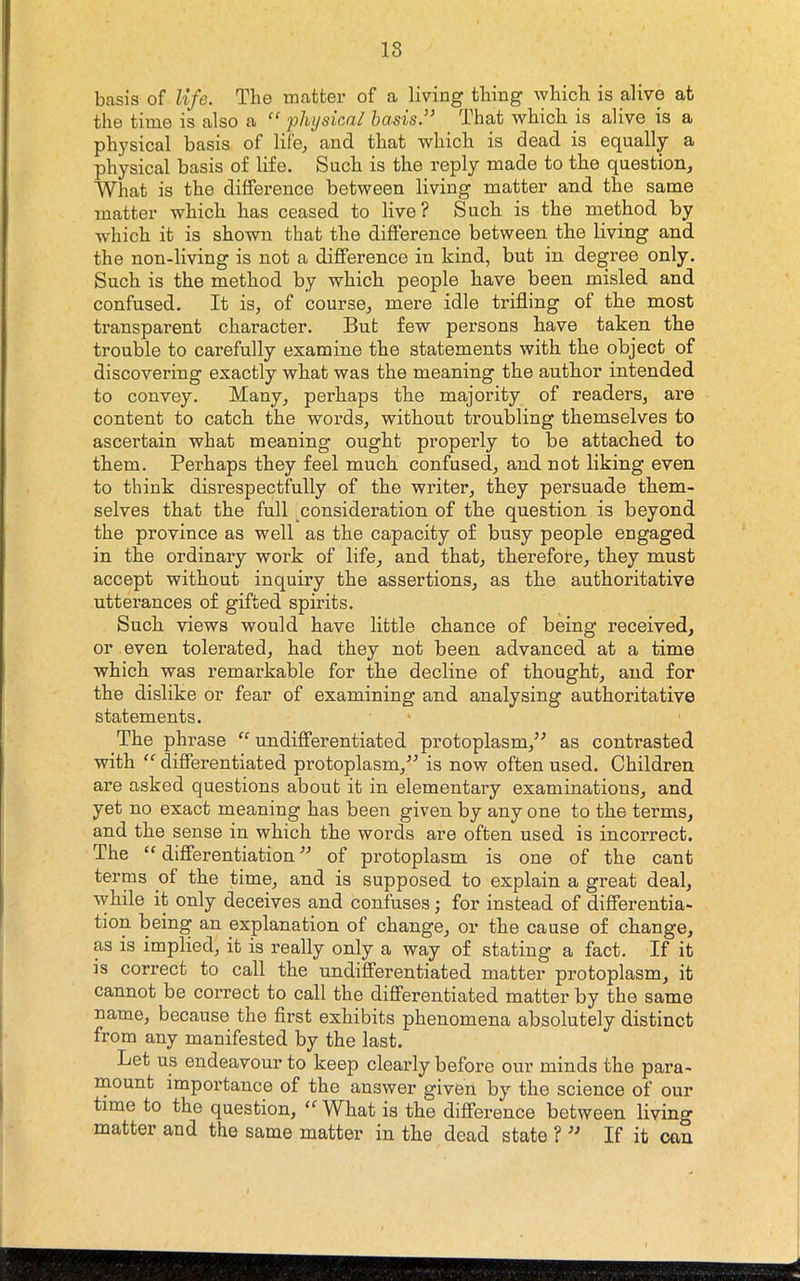 18 basis of life. The matter of a living tiling wliicb. is alive at the time is also a phi/sical basis.” That which is alive is a physical basis of life, and that which is dead is equally a physical basis of life. Such is the reply made to the question. What is the difference between living matter and the same matter which has ceased to live? Such is the method by which it is shown that the difference between the living and the non-living is not a difference in kind, but in degree only. Such is the method by which people have been misled and confused. It is, of course, mere idle trifling of the most transparent character. But few persons have taken the trouble to carefully examine the statements with the object of discovering exactly what was the meaning the author intended to convey. Many, perhaps the majority of readers, are content to catch the words, without troubling themselves to ascertain what meaning ought properly to be attached to them. Perhaps they feel much confused, and not liking even to think disrespectfully of the writer, they persuade them- selves that the full consideration of the question is beyond the province as well as the capacity of busy people engaged in the ordinary work of life, and that, therefore, they must accept without inquiry the assertions, as the authoritative utterances of gifted spirits. Such views would have little chance of being received, or even tolerated, had they not been advanced at a time which was remarkable for the decline of thought, and for the dislike or fear of examining and analysing authoritative statements. The phrase “ undifferentiated protoplasm,’^ as contrasted with differentiated protoplasm,” is now often used. Children are asked questions about it in elementary examinations, and yet no exact meaning has been given by any one to the terms, and the sense in which the words are often used is incorrect. The “ differentiation ” of protoplasm is one of the cant terms of the time, and is supposed to explain a great deal, while it only deceives and confuses; for instead of differentia- tion being an explanation of change, or the cause of change, as is implied, it is really only a way of stating a fact. If it is correct to call the undifferentiated matter protoplasm, it cannot be correct to call the differentiated matter by the same name, because the first exhibits phenomena absolutely distinct from any manifested by the last. Let us endeavour to keep clearly before our minds the para- mount importance of the answer given by the science of our time to the question, “ What is the difference between living matter and the same matter in the dead state ? ” If it can
