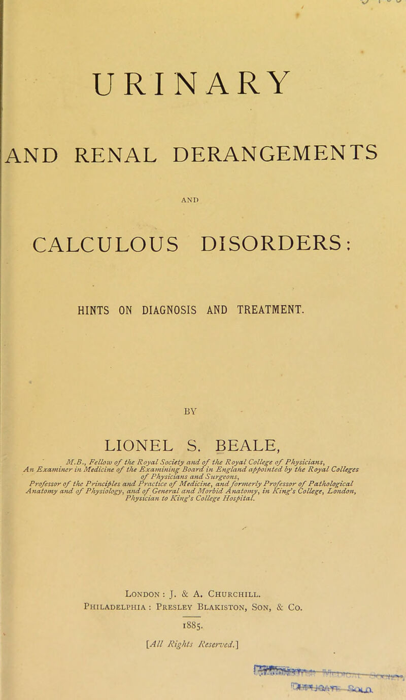 V/ I ~ ^ URINARY AND RENAL DERANGEMENTS AND CALCULOUS DISORDERS: HINTS ON DIAGNOSIS AND TREATMENT. BY LIONEL S. BEALE, M.B., Fellow of the Royal Society and of the Royal College of Physicians, An Examiner in Medicine of the Examining Board in England appointed by the Royal Colleges of Physicians and Surgeons, Professor of the Principles and Practice of Medicine, and formerly Professor of Pathological Anatomy and of Physiology, and of General and Morbid Anatomy, in King’s College, London, Physician to King’s College Hospital. London : J. & A. Churchill. Philadelphia: Presley Blakiston, Son, & Co. 1885. [All Rights Reserved.]