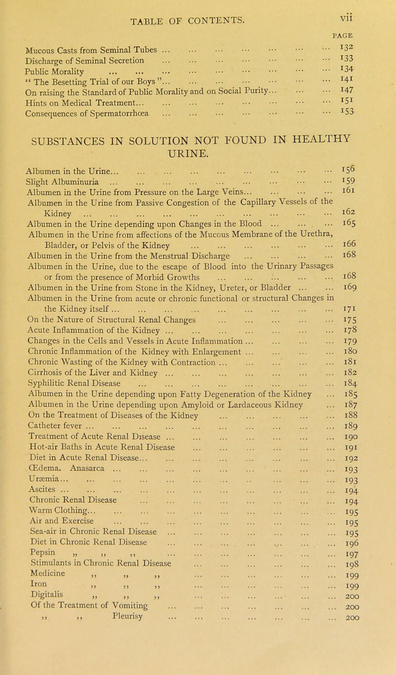 Mucous Casts from Seminal Tubes ... Discharge of Seminal Secretion Public Morality “ The Besetting Trial of our Boys ”... On raising the Standard of Public Morality and on Social Purity... Hints on Medical Treatment Consequences of Spermatorrhoea PAGE ... 132 • •• 133 ... 134 ... 141 ... 147 ... 151 ... 153 SUBSTANCES IN SOLUTION NOT FOUND IN HEALTHY URINE. Albumen in the Urine... Slight Albuminuria Albumen in the Urine from Pressure on the Large Veins... Albumen in the Urine from Passive Congestion of the Capillary Vessels of the Kidney Albumen in the Urine depending upon Changes in the Blood Albumen in the Urine from affections of the Mucous Membrane of the Urethra, Bladder, or Pelvis of the Kidney Albumen in the Urine from the Menstrual Discharge Albumen in the Urine, due to the escape of Blood into the Urinary Passages or from the presence of Morbid Growths Albumen in the Urine from Stone in the Kidney, Ureter, or Bladder ... Albumen in the Urine from acute or chronic functional or structural Changes in the Kidney itself... On the Nature of Structural Renal Changes Acute Inflammation of the Kidney ... Changes in the Cells and Vessels in Acute Inflammation ... Chronic Inflammation of the Kidney with Enlargement ... Chronic Wasting of the Kidney with Contraction ... Cirrhosis of the Liver and Kidney Syphilitic Renal Disease Albumen in the Urine depending upon Fatty Degeneration of the Kidney Albumen in the Urine depending upon Amyloid or Lardaceous Kidney On the Treatment of Diseases of the Kidney Catheter fever ... Treatment of Acute Renal Disease ... Hot-air Baths in Acute Renal Disease Diet in Acute Renal Disease.. (Edema. Anasarca ... Urremia... Ascites ... Chronic Renal Disease Warm Clothing. Air and Exercise Sea-air in Chronic Renal Disease Diet in Chronic Renal Disease Pepsin „ „ ,, Stimulants in Chronic Renal Disease Medicine ,, „ ,, Iron Digitalis „ Of the Treatment of Vomiting ,, ,, Pleurisy 159 161 162 165 166 168 168 169 171 175 178 179 180 181 182 184 185 187 188 189 190 191 192 193 193 194 194 195 195 195 196 197 198 199 199 200 200 200