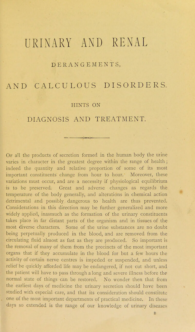 URINARY AND RENAL DERANGEMENTS, AND CALCULOUS DISORDERS, HINTS ON DIAGNOSIS AND TREATMENT. ->•<- Of all the products of secretion formed in the human body the urine varies in character in the greatest degree within the range of health; indeed the quantity and relative proportion of some of its most important constituents change from hour to hour. Moreover, these variations must occur, and are a necessity if physiological equilibrium is to be preserved. Great and adverse changes as regards the temperature of the body generally, and alterations in chemical action detrimental and possibly dangerous to health are thus prevented. Considerations in this direction may be further generalized and more widely applied, inasmuch as the formation of the urinary constituents takes place in far distant parts of the organism and in tissues of the most diverse characters. Some of the urine substances are no doubt being perpetually produced in the blood, and are removed from the circulating fluid almost as fast as they are produced. So important is the removal of many of them from the precincts of the most important organs that if they accumulate in the blood for but a few hours the activity of certain nerve centres is impeded or suspended, and unless relief be quickly afforded life may be endangered, if not cut short, and the patient will have to pass through a long and severe illness before the normal state of things can be restored. No wonder then that from the earliest days of medicine the urinary secretion should have been studied with especial care, and that its consideration should constitute , one of the most important departments of practical medicine. In these days so extended is the range of our knowledge of urinary diseases B