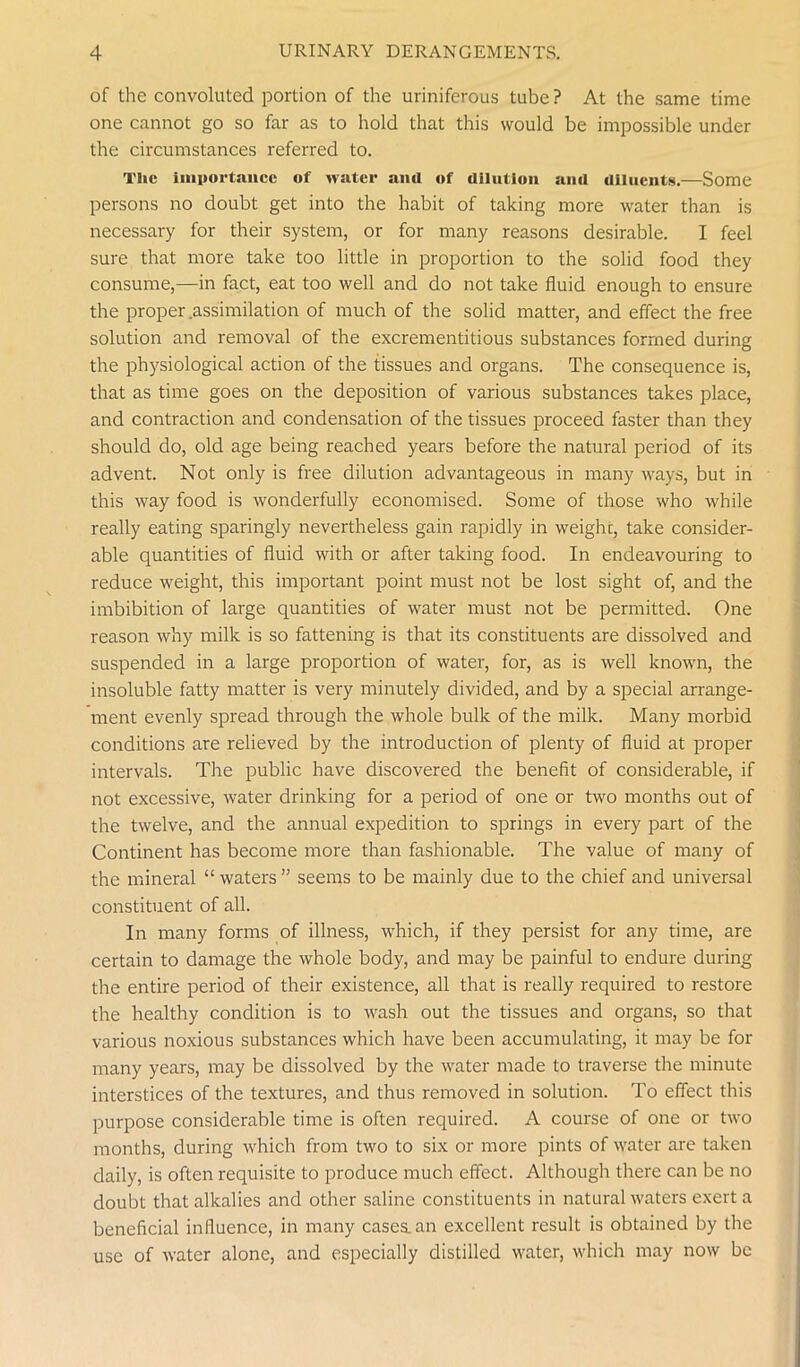 of the convoluted portion of the uriniferous tube ? At the same time one cannot go so far as to hold that this would be impossible under the circumstances referred to. The importance of water and of dilution and diluents.—Some persons no doubt get into the habit of taking more water than is necessary for their system, or for many reasons desirable. I feel sure that more take too little in proportion to the solid food they consume,—in fact, eat too well and do not take fluid enough to ensure the proper assimilation of much of the solid matter, and effect the free solution and removal of the excrementitious substances formed during the physiological action of the tissues and organs. The consequence is, that as time goes on the deposition of various substances takes place, and contraction and condensation of the tissues proceed faster than they should do, old age being reached years before the natural period of its advent. Not only is free dilution advantageous in many ways, but in this way food is wonderfully economised. Some of those who while really eating sparingly nevertheless gain rapidly in weighc, take consider- able quantities of fluid with or after taking food. In endeavouring to reduce weight, this important point must not be lost sight of, and the imbibition of large quantities of water must not be permitted. One reason why milk is so fattening is that its constituents are dissolved and suspended in a large proportion of water, for, as is well known, the insoluble fatty matter is very minutely divided, and by a special arrange- ment evenly spread through the whole bulk of the milk. Many morbid conditions are relieved by the introduction of plenty of fluid at proper intervals. The public have discovered the benefit of considerable, if not excessive, water drinking for a period of one or two months out of the twelve, and the annual expedition to springs in every part of the Continent has become more than fashionable. The value of many of the mineral “waters” seems to be mainly due to the chief and universal constituent of all. In many forms of illness, which, if they persist for any time, are certain to damage the whole body, and may be painful to endure during the entire period of their existence, all that is really required to restore the healthy condition is to wash out the tissues and organs, so that various noxious substances which have been accumulating, it may be for many years, may be dissolved by the water made to traverse the minute interstices of the textures, and thus removed in solution. To effect this purpose considerable time is often required. A course of one or two months, during which from two to six or more pints of water are taken daily, is often requisite to produce much effect. Although there can be no doubt that alkalies and other saline constituents in natural waters exert a beneficial influence, in many cases, an excellent result is obtained by the use of water alone, and especially distilled water, which may now be