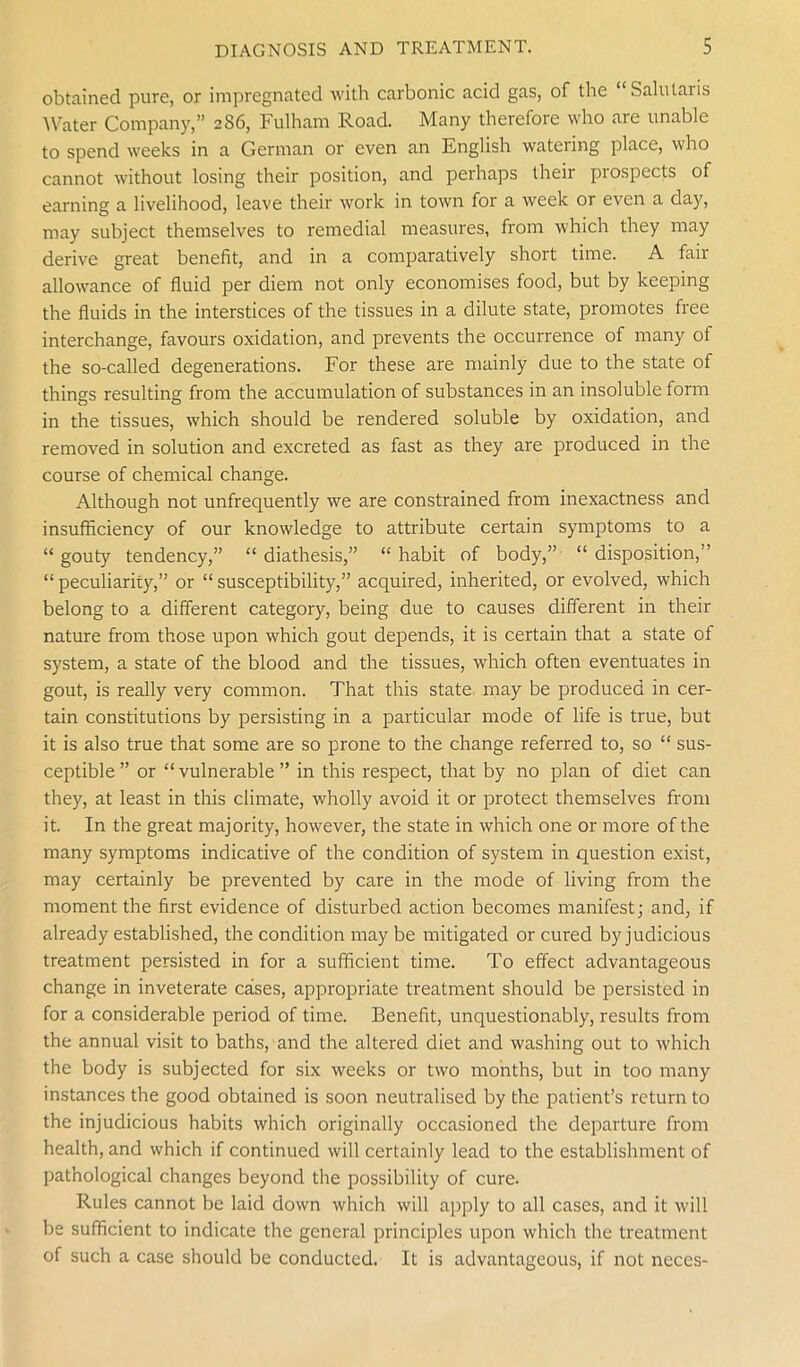 obtained pure, or impregnated with carbonic acid gas, of the SaluLaris Water Company,” 286, Fulham Road. Many therefore who are unable to spend weeks in a German or even an English watering place, who cannot without losing their position, and perhaps their prospects of earning a livelihood, leave their work in town for a week or even a day, may subject themselves to remedial measures, from which they may derive great benefit, and in a comparatively short time. A fair allowance of fluid per diem not only economises food, but by keeping the fluids in the interstices of the tissues in a dilute state, promotes free interchange, favours oxidation, and prevents the occurrence of many of the so-called degenerations. For these are mainly due to the state of things resulting from the accumulation of substances in an insoluble form in the tissues, which should be rendered soluble by oxidation, and removed in solution and excreted as fast as they are produced in the course of chemical change. Although not unfrequently we are constrained from inexactness and insufficiency of our knowledge to attribute certain symptoms to a “ gouty tendency,” “ diathesis,” “ habit of body,” “ disposition,” “ peculiarity,” or “ susceptibility,” acquired, inherited, or evolved, which belong to a different category, being due to causes different in their nature from those upon which gout depends, it is certain that a state of system, a state of the blood and the tissues, which often eventuates in gout, is really very common. That this state may be produced in cer- tain constitutions by persisting in a particular mode of life is true, but it is also true that some are so prone to the change referred to, so “ sus- ceptible ” or “vulnerable” in this respect, that by no plan of diet can they, at least in this climate, wholly avoid it or protect themselves from it. In the great majority, however, the state in which one or more of the many symptoms indicative of the condition of system in question exist, may certainly be prevented by care in the mode of living from the moment the first evidence of disturbed action becomes manifest; and, if already established, the condition may be mitigated or cured by judicious treatment persisted in for a sufficient time. To effect advantageous change in inveterate cases, appropriate treatment should be persisted in for a considerable period of time. Benefit, unquestionably, results from the annual visit to baths, and the altered diet and washing out to which the body is subjected for six weeks or two months, but in too many instances the good obtained is soon neutralised by the patient’s return to the injudicious habits which originally occasioned the departure from health, and which if continued will certainly lead to the establishment of pathological changes beyond the possibility of cure. Rules cannot be laid down which will apply to all cases, and it will be sufficient to indicate the general principles upon which the treatment of such a case should be conducted. It is advantageous, if not neces-
