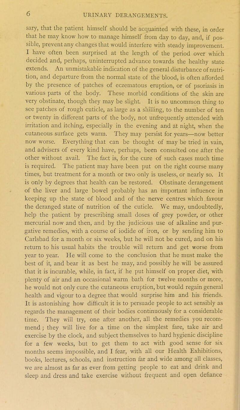 sary, that the patient himself should be acquainted with these, in order that he may know how to manage himself from day to day, and, if pos- sible, prevent any changes that would interfere with steady improvement. I have often been surprised at the length of the period over which decided and, perhaps, uninterrupted advance towards the healthy state extends. An unmistakable indication of the general disturbance of nutri- tion, and departure from the normal state of the blood, is often afforded by the presence of patches of eczematous eruption, or of psoriasis in various parts of the body. These morbid conditions of the skin are very obstinate, though they may be slight. It is no uncommon thing to see patches of rough cuticle, as large as a shilling, to the number of ten or twenty in different parts of the body, not unfrequently attended with irritation and itching, especially in the evening and at night, when the cutaneous surface gets warm. They may persist for years—now better now worse. Everything that can be thought of may be tried in vain, and advisers of every kind have, perhaps, been consulted one after the other without avail. The fact is, for the cure of such cases much time is required. The patient may have been put on the right course many times, but treatment for a month or two only is useless, or nearly so. It is only by degrees that health can be restored. Obstinate derangement of the liver and large bowel probably has an important influence in keeping up the state of blood and of the nerve centres which favour the deranged state of nutrition of the cuticle. We may, undoubtedly, help the patient by prescribing small doses of grey powder, or other mercurial now and then, and by the judicious use of alkaline and pur- gative remedies, with a course of iodide of iron, or by sending him to Carlsbad for a month or six weeks, but he will not be cured, and on his return to his usual habits the trouble will return and get worse from year to year. He will come to the conclusion that he must make the best of it, and bear it as best he may, and possibly he will be assured that it is incurable, while, in fact, if he put himself on proper diet, with plenty of air and an occasional warm bath for twelve months or more, he would not only cure the cutaneous eruption, but would regain general health and vigour to a degree that would surprise him and his friends. It is astonishing how difficult it is to persuade people to act sensibly as regards the management of their bodies continuously for a considerable time. They will try, one after another, all the remedies you recom- mend ; they will live for a time on the simplest fare, take air and exercise by the clock, and subject themselves to hard hygienic discipline for a few weeks, but to get them to act with good sense for six months seems impossible, and I fear, with all our Health Exhibitions, books, lectures, schools, and instruction far and wide among all classes, we are almost as far as ever from getting people to eat and drink and sleep and dress and take exercise without frequent and open defiance