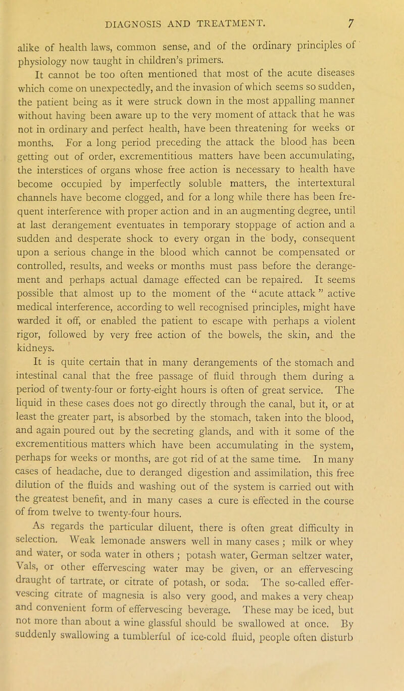 alike of health laws, common sense, and of the ordinary principles of physiology now taught in children’s primers. It cannot be too often mentioned that most of the acute diseases which come on unexpectedly, and the invasion of which seems so sudden, the patient being as it were struck down in the most appalling manner without having been aware up to the very moment of attack that he was not in ordinary and perfect health, have been threatening for weeks or months. For a long period preceding the attack the blood has been getting out of order, excrementitious matters have been accumulating, the interstices of organs whose free action is necessary to health have become occupied by imperfectly soluble matters, the intertextural channels have become clogged, and for a long while there has been fre- quent interference with proper action and in an augmenting degree, until at last derangement eventuates in temporary stoppage of action and a sudden and desperate shock to every organ in the body, consequent upon a serious change in the blood which cannot be compensated or controlled, results, and weeks or months must pass before the derange- ment and perhaps actual damage effected can be repaired. It seems possible that almost up to the moment of the “ acute attack ” active medical interference, according to well recognised principles, might have warded it off, or enabled the patient to escape with perhaps a violent rigor, followed by very free action of the bowels, the skin, and the kidneys. It is quite certain that in many derangements of the stomach and intestinal canal that the free passage of fluid through them during a period of twenty-four or forty-eight hours is often of great service. The liquid in these cases does not go directly through the canal, but it, or at least the greater part, is absorbed by the stomach, taken into the blood, and again poured out by the secreting glands, and with it some of the excrementitious matters which have been accumulating in the system, perhaps for weeks or months, are got rid of at the same time. In many cases of headache, due to deranged digestion and assimilation, this free dilution of the fluids and washing out of the system is carried out with the greatest benefit, and in many cases a cure is effected in the course of from twelve to twenty-four hours. As regards the particular diluent, there is often great difficulty in selection. Weak lemonade answers well in many cases ; milk or whey and water, or soda water in others ; potash water, German seltzer water, Vais, or other effervescing water may be given, or an effervescing draught of tartrate, or citrate of potash, or soda. The so-called effer- vescing citrate of magnesia is also very good, and makes a very cheap and convenient form of effervescing beverage. These may be iced, but not more than about a wine glassful should be swallowed at once. By suddenly swallowing a tumblerful of ice-cold fluid, people often disturb