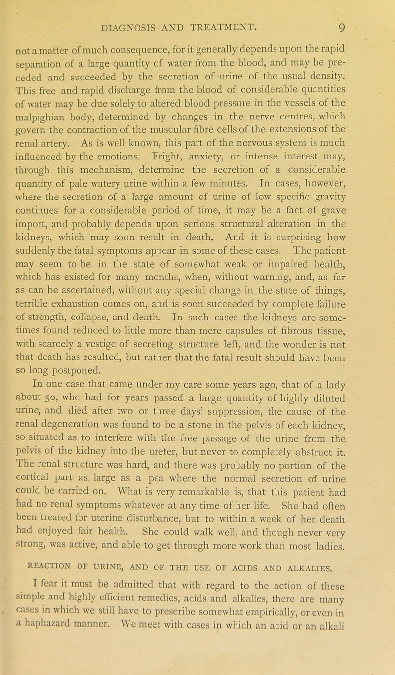not a matter of much consequence, for it generally depends upon the rapid separation of a large quantity of water from the blood, and may be pre- ceded and succeeded by the secretion of urine of the usual density. This free and rapid discharge from the blood of considerable quantities of water may be due solely to altered blood pressure in the vessels of the malpighian body, determined by changes in the nerve centres, which govern the contraction of the muscular fibre cells of the extensions of the renal artery. As is well known, this part of the nervous system is much influenced by the emotions. Fright, anxiety, or intense interest may, through this mechanism, determine the secretion of a considerable quantity of pale watery urine within a few minutes. In cases, however, where the secretion of a large amount of urine of low specific gravity continues for a considerable period of time, it may be a fact of grave import, and probably depends upon serious structural alteration in the kidneys, which may soon result in death. And it is surprising how suddenly the fatal symptoms appear in some of these cases. The patient may seem to be in the state of somewhat weak or impaired health, which has existed for many months, when, without warning, and, as far as can be ascertained, without any special change in the state of things, terrible exhaustion comes on, and is soon succeeded by complete failure of strength, collapse, and death. In such cases the kidneys are some- times found reduced to little more than mere capsules of fibrous tissue, with scarcely a vestige of secreting structure left, and the wonder is not that death has resulted, but rather that the fatal result should have been so long postponed. In one case that came under my care some years ago, that of a lady about 50, who had for years passed a large quantity of highly diluted urine, and died after two or three days’ suppression, the cause of the renal degeneration was found to be a stone in the pelvis of each kidney, so situated as to interfere with the free passage of the urine from the pelvis of the kidney into the ureter, but never to completely obstruct it. The renal structure was hard, and there was probably no portion of the cortical part as. large as a pea where the normal secretion of urine could be carried on. What is very remarkable is, that this patient had had no renal symptoms whatever at any time of her life. She had often been treated for uterine disturbance, but to within a week of her death had enjoyed fair health. She could walk well, and though never very strong, was active, and able to get through more work than most ladies. REACTION OF URINE, AND OF THE USE OF ACIDS AND ALKALIES. I fear it must be admitted that with regard to the action of these simple and highly efficient remedies, acids and alkalies, there are many cases in which we still have to prescribe somewhat empirically, or even in a haphazard manner. We meet with cases in which an acid or an alkali