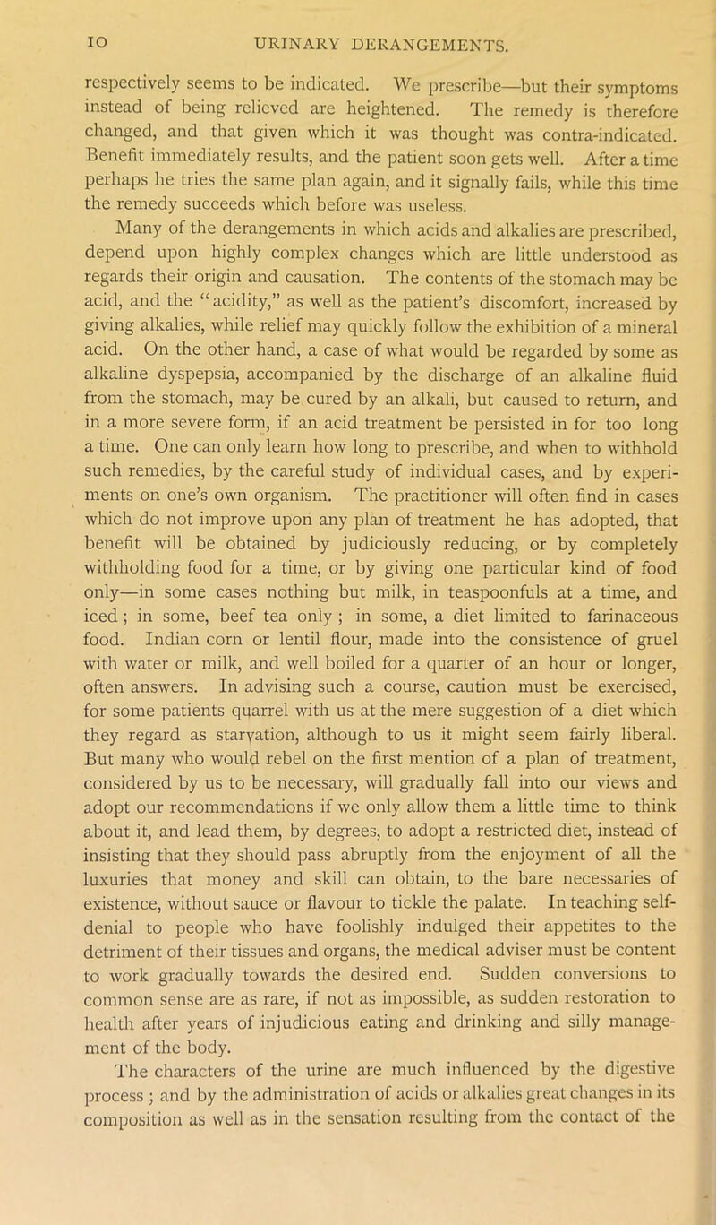 respectively seems to be indicated. We prescribe—but their symptoms instead of being relieved are heightened. The remedy is therefore changed, and that given which it was thought was contra-indicated. Benefit immediately results, and the patient soon gets well. After a time perhaps he tries the same plan again, and it signally fails, while this time the remedy succeeds which before was useless. Many of the derangements in which acids and alkalies are prescribed, depend upon highly complex changes which are little understood as regards their origin and causation. The contents of the stomach may be acid, and the “ acidity,” as well as the patient’s discomfort, increased by giving alkalies, while relief may quickly follow the exhibition of a mineral acid. On the other hand, a case of what would be regarded by some as alkaline dyspepsia, accompanied by the discharge of an alkaline fluid from the stomach, may be cured by an alkali, but caused to return, and in a more severe form, if an acid treatment be persisted in for too long a time. One can only learn how long to prescribe, and when to withhold such remedies, by the careful study of individual cases, and by experi- ments on one’s own organism. The practitioner will often find in cases which do not improve upon any plan of treatment he has adopted, that benefit will be obtained by judiciously reducing, or by completely withholding food for a time, or by giving one particular kind of food only—in some cases nothing but milk, in teaspoonfuls at a time, and iced; in some, beef tea only ; in some, a diet limited to farinaceous food. Indian corn or lentil flour, made into the consistence of gruel with water or milk, and well boiled for a quarter of an hour or longer, often answers. In advising such a course, caution must be exercised, for some patients quarrel with us at the mere suggestion of a diet which they regard as starvation, although to us it might seem fairly liberal. But many who would rebel on the first mention of a plan of treatment, considered by us to be necessary, will gradually fall into our views and adopt our recommendations if we only allow them a little time to think about it, and lead them, by degrees, to adopt a restricted diet, instead of insisting that they should pass abruptly from the enjoyment of all the luxuries that money and skill can obtain, to the bare necessaries of existence, without sauce or flavour to tickle the palate. In teaching self- denial to people who have foolishly indulged their appetites to the detriment of their tissues and organs, the medical adviser must be content to work gradually towards the desired end. Sudden conversions to common sense are as rare, if not as impossible, as sudden restoration to health after years of injudicious eating and drinking and silly manage- ment of the body. The characters of the urine are much influenced by the digestive process ; and by the administration of acids or alkalies great changes in its composition as well as in the sensation resulting from the contact of the