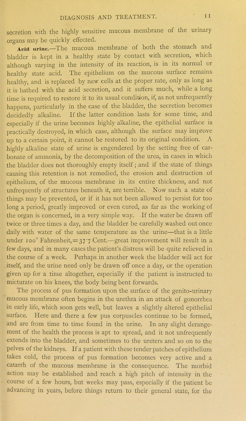 secretion with the highly sensitive mucous membrane of the urinary organs may be quickly effected. Aciii urine.—The mucous membrane of both the stomach and bladder is kept in a healthy state by contact with secretion, which although varying in the intensity of its reaction, is in its normal or healthy state acid. The epithelium on the mucous surface remains healthy, and is replaced by new cells at the proper rate, only as long as it is bathed with the acid secretion, and it suffers much, while a long time is required to restore it to its usual condition, if, as not unfrequently happens, particularly in the case of the bladder, the secretion becomes decidedly alkaline. If the latter condition lasts for some time, and especially if the urine becomes highly alkaline, the epithelial surface is practically destroyed, in which case, although the surface may improve up to a certain point, it cannot be restored to its original condition. A highly alkaline state of urine is engendered by the setting free of car- bonate of ammonia, by the decomposition of the urea, in cases in which the bladder does not thoroughly empty itself; and if the state of things causing this retention is not remedied, the erosion and destruction of epithelium, of the mucous membrane in its entire thickness, and not unfrequently of structures beneath it, are terrible. Now such a state of things may be prevented, or if it has not been allowed to persist for too long a period, greatly improved or even cured, as far as the working of the organ is concerned, in a very simple way. If the water be drawn off twice or three times a day, and the bladder be carefully washed out once daily with water of the same temperature as the urine—that is a little under ioo° Fahrenheit, = 377 Cent.—great improvement will result in a few days, and in many cases the patient’s distress will be quite relieved in the course of a week. Perhaps in another week the bladder will act for itself, and the urine need only be drawn off once a day, or the operation given up for a time altogether, especially if the patient is instructed to micturate on his knees, the body being bent forwards. The process of pus formation upon the surface of the genito-urinary mucous membrane often begins in the urethra in an attack of gonorrhea in early life, which soon gets well, but leaves a slightly altered epithelial surface. Here and there a few pus corpuscles continue to be formed, and are from time to time found in the urine. In any slight derange- ment of the health the process is apt to spread, and it not unfrequently extends into the bladder, and sometimes to the ureters and so on to the pelves of the kidneys. If a patient with these tender patches of epithelium takes cold, the process of pus formation becomes very active and a catarrh of the mucous membrane is the consequence. The morbid action may be established and reach a high pitch of intensity in the ■ course of a few hours, but weeks may pass, especially if the patient be advancing in years, before things return to their general state, for the