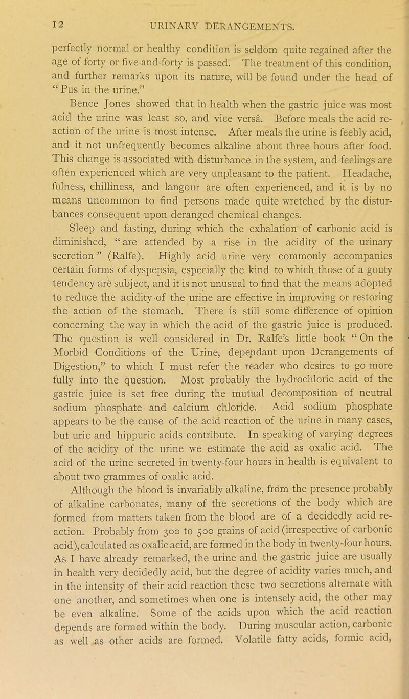 perfectly normal or healthy condition is seldom quite regained after the age of forty or five-and forty is passed. The treatment of this condition, and further remarks upon its nature, will be found under the head of “ Pus in the urine.” Bence Jones showed that in health when the gastric juice was most acid the urine was least so, and vice versa. Before meals the acid re- action of the urine is most intense. After meals the urine is feebly acid, and it not unfrequently becomes alkaline about three hours after food. This change is associated with disturbance in the system, and feelings are often experienced which are very unpleasant to the patient. Headache, fulness, chilliness, and langour are often experienced, and it is by no means uncommon to find persons made quite wretched by the distur- bances consequent upon deranged chemical changes. Sleep and fasting, during which the exhalation of carbonic acid is diminished, “ are attended by a rise in the acidity of the urinary secretion” (Ralfe). Highly acid urine very commonly accompanies certain forms of dyspepsia, especially the kind to which those of a gouty tendency are subject, and it is not unusual to find that the means adopted to reduce the acidity of the urine are effective in improving or restoring the action of the stomach. There is still some difference of opinion concerning the way in which the acid of the gastric juice is produced. The question is well considered in Dr. Ralfe’s little book “ On the Morbid Conditions of the Urine, dependant upon Derangements of Digestion,” to which I must refer the reader who desires to go more fully into the question. Most probably the hydrochloric acid of the gastric juice is set free during the mutual decomposition of neutral sodium phosphate and calcium chloride. Acid sodium phosphate appears to be the cause of the acid reaction of the urine in many cases, but uric and hippuric acids contribute. In speaking of varying degrees of the acidity of the urine we estimate the acid as oxalic acid. The acid of the urine secreted in twenty-four hours in health is equivalent to about two grammes of oxalic acid. Although the blood is invariably alkaline, from the presence probably of alkaline carbonates, many of the secretions of the body which are formed from matters taken from the blood are of a decidedly acid re- action. Probably from 300 to 500 grains of acid (irrespective of carbonic acid),calculated as oxalic acid, are formed in the body in twenty-four hours. As I have already remarked, the urine and the gastric juice are usually in health very decidedly acid, but the degree of acidity varies much, and in the intensity of their acid reaction these two secretions alternate with one another, and sometimes when one is intensely acid, the other may be even alkaline. Some of the acids upon which the acid icaction depends are formed within the body. During muscular action, carbonic as well as other acids are formed. Volatile fatty acids, formic acid,