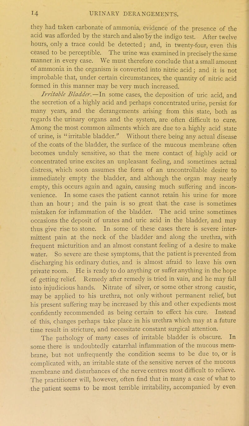 they had taken carbonate of ammonia, evidence of the presence of the acid was afforded by the starch and also by the indigo test. After twelve hours, only a trace could be detected; and, in twenty-four, even this ceased to be perceptible. The urine was examined in precisely the same manner in every case. We must therefore conclude that a small amount of ammonia in the organism is converted into nitric acid; and it is not improbable that, under certain circumstances, the quantity of nitric acid formed in this manner may be very much increased. Irritable Bladder.— In some cases, the deposition of uric acid, and the secretion of a highly acid and perhaps concentrated urine, persist for many years, and the derangements arising from this state, both as regards the urinary organs and the system, are often difficult to cure. Among the most common ailments which are due to a highly acid state of urine, is “irritable bladder.” Without there being any actual disease of the coats of the bladder, the surface of the mucous membrane often becomes unduly sensitive, so that the mere contact of highly acid or concentrated urine excites an unpleasant feeling, and sometimes actual distress, which soon assumes the form of an uncontrollable desire to immediately empty the bladder, and although the organ may nearly empty, this occurs again and again, causing much suffering and incon- venience. In some cases the patient cannot retain his urine for more than an hour; and the pain is so great that the case is sometimes mistaken for inflammation of the bladder. The acid urine sometimes occasions the deposit of urates and uric acid in the bladder, and may thus give rise to stone. In some of these cases there is severe inter- mittent pain at the neck of the bladder and along the urethra, with frequent micturition and an almost constant feeling of a desire to make water. So severe are these symptoms, that the patient is prevented from discharging his ordinary duties, and is almost afraid to leave his own private room. He is ready to do anything or suffer anything in the hope of getting relief. Remedy after remedy is tried in vain, and he may fall into injudicious hands. Nitrate of silver, or some other strong caustic, may be applied to his urethra, not only without permanent relief, but his present suffering may be increased by this and other expedients most confidently recommended as being certain to effect his cure. Instead of this, changes perhaps take place in his urethra which may at a future time result in stricture, and necessitate constant surgical attention. The pathology of many cases of irritable bladder is obscure. In some there is undoubtedly catarrhal inflammation of the mucous mem- brane, but not unfrequently the condition seems to be due to, or is complicated with, an irritable state of the sensitive nerves of the mucous membrane and disturbances of the nerve centres most difficult to relieve. The practitioner will, however, often find that in many a case of what to the patient seems to be most terrible irritability, accompanied by even