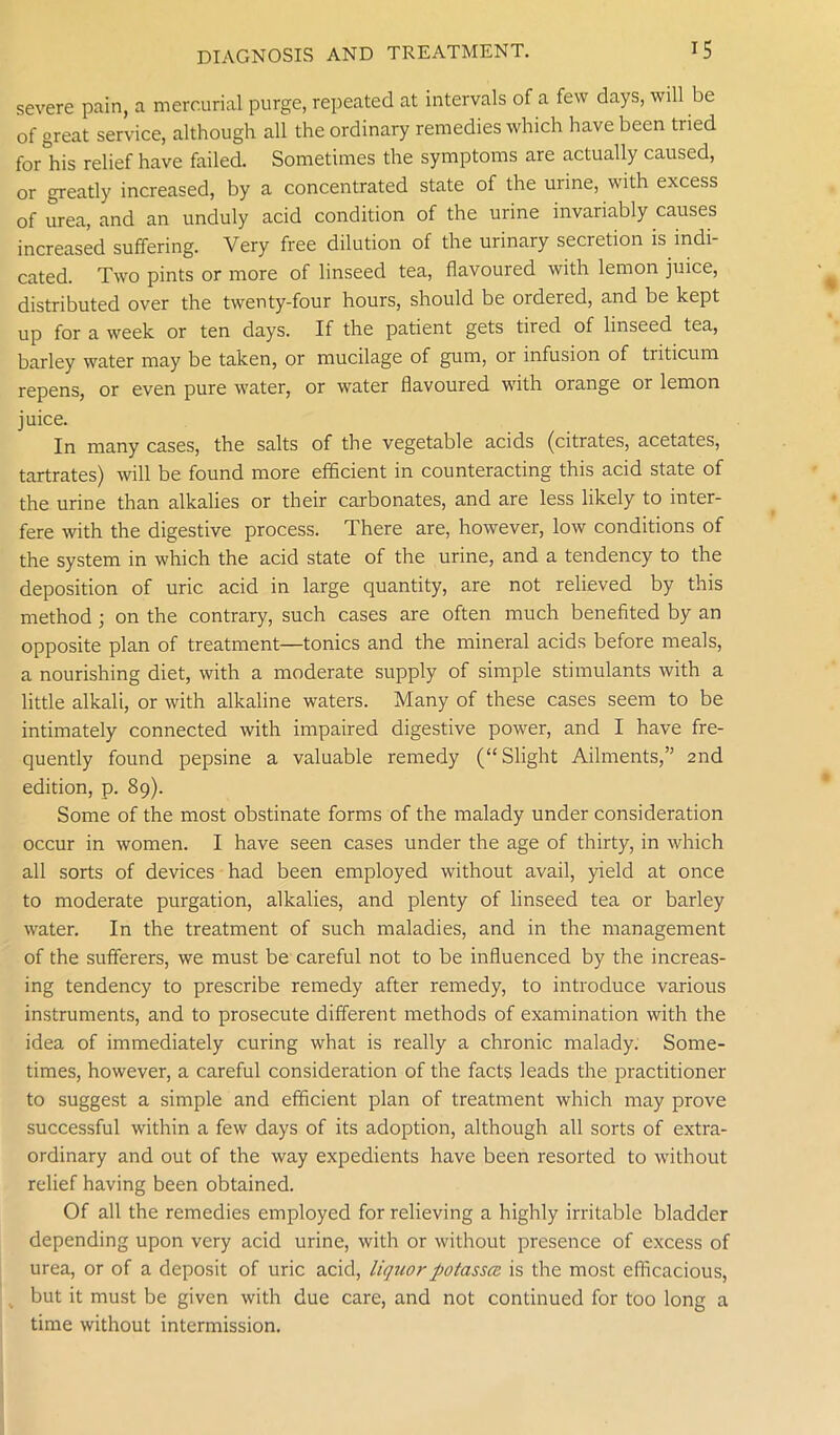 severe pain, a mercurial purge, repeated at intervals of a few days, will be of great service, although all the ordinary remedies which have been tried for his relief have failed. Sometimes the symptoms are actually caused, or greatly increased, by a concentrated state of the urine, with excess of urea, and an unduly acid condition of the urine invariably causes increased suffering. Very free dilution of the urinary secretion is indi- cated. Two pints or more of linseed tea, flavoured with lemon juice, distributed over the twenty-four hours, should be ordered, and be kept up for a week or ten days. If the patient gets tired of linseed tea, barley water may be taken, or mucilage of gum, or infusion of triticum repens, or even pure water, or water flavoured with orange or lemon juice. In many cases, the salts of the vegetable acids (citrates, acetates, tartrates) will be found more efficient in counteracting this acid state of the urine than alkalies or their carbonates, and are less likely to inter- fere with the digestive process. There are, however, low conditions of the system in which the acid state of the urine, and a tendency to the deposition of uric acid in large quantity, are not relieved by this method ; on the contrary, such cases are often much benefited by an opposite plan of treatment—tonics and the mineral acids before meals, a nourishing diet, with a moderate supply of simple stimulants with a little alkali, or with alkaline waters. Many of these cases seem to be intimately connected with impaired digestive power, and I have fre- quently found pepsine a valuable remedy (“Slight Ailments,” 2nd edition, p. 89). Some of the most obstinate forms of the malady under consideration occur in women. I have seen cases under the age of thirty, in which all sorts of devices had been employed without avail, yield at once to moderate purgation, alkalies, and plenty of linseed tea or barley water. In the treatment of such maladies, and in the management of the sufferers, we must be careful not to be influenced by the increas- ing tendency to prescribe remedy after remedy, to introduce various instruments, and to prosecute different methods of examination with the idea of immediately curing what is really a chronic malady. Some- times, however, a careful consideration of the facts leads the practitioner to suggest a simple and efficient plan of treatment which may prove successful within a few days of its adoption, although all sorts of extra- ordinary and out of the way expedients have been resorted to without relief having been obtained. Of all the remedies employed for relieving a highly irritable bladder depending upon very acid urine, with or without presence of excess of urea, or of a deposit of uric acid, liquorpotassce is the most efficacious, . but it must be given with due care, and not continued for too long a time without intermission.