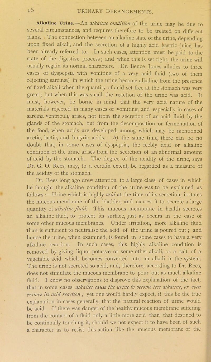 Alkaline Urine.—An alkaline condition of the urine may be due to several circumstances, and requires therefore to be treated on different plans. The connection between an alkaline state of the urine, depending upon fixed alkali, and the secretion of a highly acid gastric juice, has been already referred to. In such cases, attention must be paid to the state of the digestive process; and when this is set right, the urine will usually regain its normal characters. Dr. Bence Jones alludes to three cases of dyspepsia with vomiting of a very acid fluid (two of them rejecting sarcinse) in which the urine became alkaline from the presence of fixed alkali when the quantity of acid set free at the stomach was very great; but when this was small the reaction of the urine was acid. It must, however, be borne in mind that the very acid nature of the materials rejected in many cases of vomiting, and especially in cases of sarcina ventriculi, arises, not from the secretion of an acid fluid by the glands of the stomach, but from the decomposition or fermentation of the food, when acids are developed, among which may be mentioned acetic, lactic, and butyric acids. At the same time, there can be no doubt that, in some cases of dyspepsia, the feebly acid or alkaline condition of the urine arises from the secretion of an abnormal amount of acid by the stomach. The degree of the acidity of the urine, says Dr. G. O. Rees, may, to a certain extent, be regarded as a measure of the acidity of the stomach. Dr. Rees long ago drew attention to a large class of cases in which he thought the alkaline condition of the urine was to be explained as follows :—Urine which is highly acid at the time of its secretion, irritates the mucous membrane of the bladder, and causes it to secrete a large quantity of alkaline fluid. This mucous membrane in health secretes an alkaline fluid, to protect its surface, just as occurs in the case of some other mucous membranes. Under irritation, more alkaline fluid than is sufficient to neutralise the acid of the urine is poured out; and hence the urine, when examined, is found in some cases to have a very alkaline reaction. In such cases, this highly alkaline condition is removed by giving liquor potassce or some other alkali, or a salt of a vegetable acid which becomes converted into an alkali in the system. The urine is not secreted so acid, and, therefore, according to Dr. Rees, does not stimulate the mucous membrane to pour out as much alkaline fluid. I know no observations to disprove this explanation of the fact, that in some cases alkalies cause the urine to become less alkaline, or even restore its acid reaction ; yet one would hardly expect, if this be the true explanation in cases generally, that the natural reaction of urine would be acid. If there was danger of the healthy mucous membrane suffering from the contact of a fluid only a little more acid than that destined to be continually touching it, should we not expect it to have been of such a character as to resist this action like the mucous membrane of the