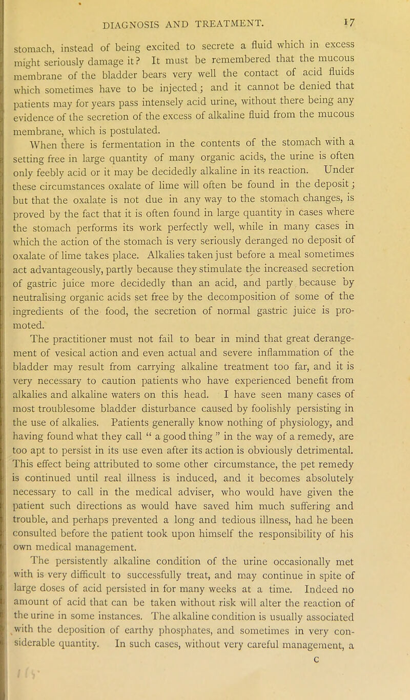 stomach, instead of being excited to secrete a fluid which in excess might seriously damage it? It must be remembered that the mucous membrane of the bladder bears very well the contact of acid fluids which sometimes have to be injected; and it cannot be denied that patients may for years pass intensely acid urine, without there being any evidence of the secretion of the excess of alkaline fluid fiom the mucous membrane, which is postulated. When there is fermentation in the contents of the stomach with a setting free in large quantity of many organic acids, the urine is often only feebly acid or it may be decidedly alkaline in its reaction. Under these circumstances oxalate of lime will often be found in the deposit; but that the oxalate is not due in any way to the stomach changes, is proved by the fact that it is often found in large quantity in cases where the stomach performs its work perfectly well, while in many cases in which the action of the stomach is very seriously deranged no deposit of oxalate of lime takes place. Alkalies taken just before a meal sometimes act advantageously, partly because they stimulate the increased secretion of gastric juice more decidedly than an acid, and partly because Dy neutralising organic acids set free by the decomposition of some of the ingredients of the food, the secretion of normal gastric juice is pro- moted. The practitioner must not fail to bear in mind that great derange- ment of vesical action and even actual and severe inflammation of the bladder may result from carrying alkaline treatment too far, and it is very necessary to caution patients who have experienced benefit from alkalies and alkaline waters on this head. I have seen many cases of most troublesome bladder disturbance caused by foolishly persisting in the use of alkalies. Patients generally know nothing of physiology, and having found what they call “ a good thing ” in the way of a remedy, are too apt to persist in its use even after its action is obviously detrimental. This effect being attributed to some other circumstance, the pet remedy is continued until real illness is induced, and it becomes absolutely necessary to call in the medical adviser, who would have given the patient such directions as would have saved him much suffering and trouble, and perhaps prevented a long and tedious illness, had he been consulted before the patient took upon himself the responsibility of his own medical management. The persistently alkaline condition of the urine occasionally met with is very difficult to successfully treat, and may continue in spite of large doses of acid persisted in for many weeks at a time. Indeed no amount of acid that can be taken without risk will alter the reaction of the urine in some instances. The alkaline condition is usually associated with the deposition of earthy phosphates, and sometimes in very con- siderable quantity. In such cases, without very careful management, a c