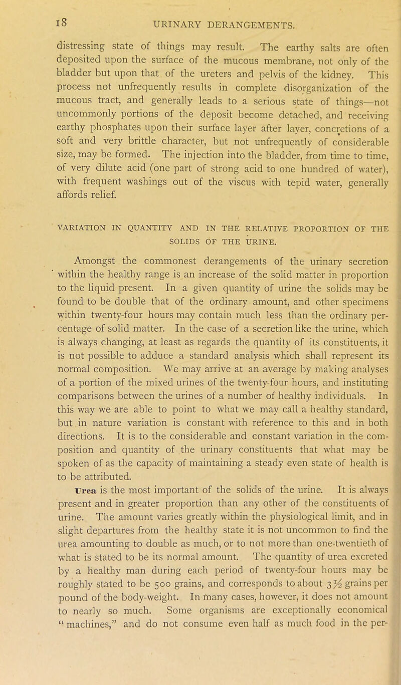 iS distressing state of things may result. The earthy salts are often deposited upon the surface of the mucous membrane, not only of the bladder but upon that of the ureters and pelvis of the kidney. This process not unfrequently results in complete disorganization of the mucous tract, and generally leads to a serious state of things—not uncommonly portions of the deposit become detached, and receiving earthy phosphates upon their surface layer after layer, concretions of a soft and very brittle character, but not unfrequentlv of considerable size, may be formed. The injection into the bladder, from time to time, of very dilute acid (one part of strong acid to one hundred of water), with frequent washings out of the viscus with tepid water, generally affords relief. VARIATION IN QUANTITY AND IN THE RELATIVE PROPORTION OF THE SOLIDS OF THE URINE. Amongst the commonest derangements of the urinary secretion within the healthy range is an increase of the solid matter in proportion to the liquid present. In a given quantity of urine the solids may be found to be double that of the ordinary amount, and other specimens within twenty-four hours may contain much less than the ordinary per- centage of solid matter. In the case of a secretion like the urine, which is always changing, at least as regards the quantity of its constituents, it is not possible to adduce a standard analysis which shall represent its normal composition. We may arrive at an average by making analyses of a portion of the mixed urines of the twenty-four hours, and instituting comparisons between the urines of a number of healthy individuals. In this way we are able to point to what we may call a healthy standard, but in nature variation is constant with reference to this and in both directions. It is to the considerable and constant variation in the com- position and quantity of the urinary constituents that what may be spoken of as the capacity of maintaining a steady even state of health is to be attributed. urea is the most important of the solids of the urine. It is always present and in greater proportion than any other of the constituents of urine. The amount varies greatly within the physiological limit, and in slight departures from the healthy state it is not uncommon to find the urea amounting to double as much, or to not more than one-twentieth of what is stated to be its normal amount. The quantity of urea excreted by a healthy man during each period of twenty-four hours may be roughly stated to be 500 grains, and corresponds to about 3^ grains per pound of the body-weight. In many cases, however, it does not amount to nearly so much. Some organisms are exceptionally economical “ machines,” and do not consume even half as much food in the per-