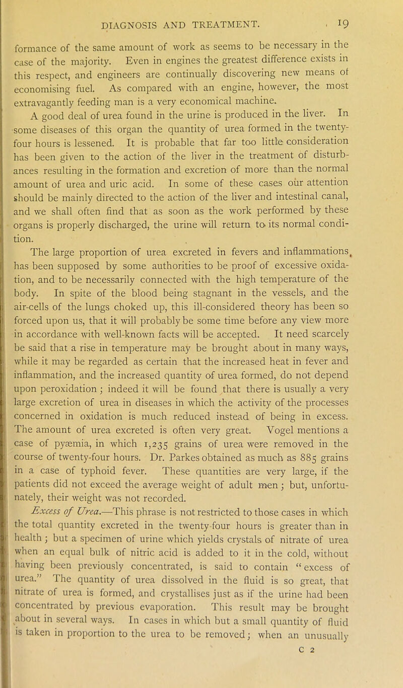 formance of the same amount of work as seems to be necessary in the case of the majority. Even in engines the greatest difference exists in this respect, and engineers are continually discovering new means ol economising fuel. As compared with an engine, however, the most extravagantly feeding man is a very economical machine. A good deal of urea found in the urine is produced in the liver. In some diseases of this organ the quantity of urea formed in the twenty- four hours is lessened. It is probable that far too little consideration has been given to the action of the liver in the treatment of disturb- ances resulting in the formation and excretion of more than the normal amount of urea and uric acid. In some of these cases oiir attention should be mainly directed to the action of the liver and intestinal canal, and we shall often find that as soon as the work performed by these organs is properly discharged, the urine will return to its normal condi- tion. The large proportion of urea excreted in fevers and inflammations, has been supposed by some authorities to be proof of excessive oxida- tion, and to be necessarily connected with the high temperature of the body. In spite of the blood being stagnant in the vessels, and the air-cells of the lungs choked up, this ill-considered theory has been so forced upon us, that it will probably be some time before any view more in accordance with well-known facts will be accepted. It need scarcely be said that a rise in temperature may be brought about in many ways, while it may be regarded as certain that the increased heat in fever and inflammation, and the increased quantity of urea formed, do not depend upon peroxidation ; indeed it will be found that there is usually a very large excretion of urea in diseases in which the activity of the processes concerned in oxidation is much reduced instead of being in excess. The amount of urea excreted is often very great. Vogel mentions a case of pyaemia, in which 1,235 grains of urea were removed in the course of twenty-four hours. Dr. Parkes obtained as much as 885 grains in a case of typhoid fever. These quantities are very large, if the patients did not exceed the average weight of adult men ; but, unfortu- nately, their weight was not recorded. Excess of Urea.—This phrase is not restricted to those cases in which the total quantity excreted in the twenty-four hours is greater than in health ; but a specimen of urine which yields crystals of nitrate of urea when an equal bulk of nitric acid is added to it in the cold, without having been previously concentrated, is said to contain “ excess of urea.” The quantity of urea dissolved in the fluid is so great, that nitrate of urea is formed, and crystallises just as if the urine had been concentrated by previous evaporation. This result may be brought about in several ways. In cases in which but a small quantity of fluid is taken in proportion to the urea to be removed; when an unusually c 2