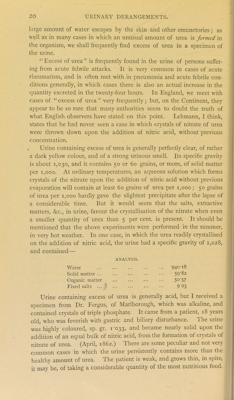 large amount of water escapes by the skin and other emunctories; as well as in many cases in which an unusual amount of urea is formed in the organism, we shall frequently find excess of urea in a specimen of the urine. “Excess of urea” is frequently found in the urine of persons suffer- ing from acute febrile attacks. It is very common in cases of acute rheumatism, and is often met with in pneumonia and acute febrile con- ditions generally, in which cases there is also an actual increase in the quantity excreted in the twenty-four hours. In England, we meet with cases of “ excess of urea ” very frequently; but, on the Continent, they appear to be so rare that many authorities seem to doubt the truth of what English observers have stated on this point. Lehmann, I think, states that he had never seen a case in which crystals of nitrate of urea were thrown down upon the addition of nitric acid, without previous concentration. Urine containing excess of urea is generally perfectly clear, of rather a dark yellow colour, and of a strong urinous smell. Its specific gravity is about 1,030, and it contains 50 or 60 grains, or more, of solid matter per 1,000. At ordinary temperatures, an aqueous solution which forms crystals of the nitrate upon the addition of nitric acid without previous evaporation will contain at least 60 grains of urea per 1,000; 50 grains of urea per 1,000 hardly gave the slightest precipitate after the lapse of a considerable time. But it would seem that the salts, extractive matters, &c., in urine, favour the crystallisation of the nitrate when even a smaller quantity of urea than 5 per cent, is present. It should be mentioned that the above experiments were performed in the summer, in very hot weather. In one case, in which the urea readily crystallised on the addition of nitric acid, the urine had a specific gravity of 1,028, and contained— Urine containing excess of urea is generally acid, but I received a specimen from Dr. Fergus, of Marlborough, which was alkaline, and contained crystals of triple phosphate. It came from a patient, 18 years old, who was feverish with gastric and biliary disturbance. The urine was highly coloured, sp. gr. 1-033, and became nearly solid upon the addition of an equal bulk of nitric acid, from the formation of crystals of nitrate of urea. (April, 1862.) There are some peculiar and not very common cases in which the urine persistently contains more than the healthy amount of urea. The patient is weak, and grows thin, in spite, it may be, of taking a considerable quantity of the most nutritious food. ANALYSIS. Water Solid matter ... Organic matter Fixed salts ... 1 940-18 59-82 S°‘57 9-25