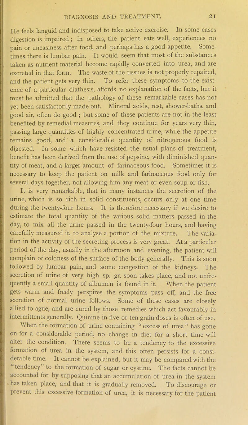 He feels languid and indisposed to take active exercise. In some cases digestion is impaired; in others, the patient eats well, experiences no pain or uneasiness after food, and perhaps has a good appetite. Some- times there is lumbar pain. It would seem that most of the substances taken as nutrient material become rapidly converted into urea, and are excreted in that form. The waste of the tissues is not properly repaired, and the patient gets very thin. To refer these symptoms to the exist- ence of a particular diathesis, affords no explanation of the facts, but it must be admitted that the pathology of these remarkable cases has not yet been satisfactorily made out. Mineral acids, rest, shower-baths, and good air, often do good ; but some of these patients are not in the least benefited by remedial measures, and they continue for years very thin, passing large quantities of highly concentrated urine, while the appetite remains good, and a considerable quantity of nitrogenous food is digested. In some which have resisted the usual plans of treatment, benefit has been derived from the use of pepsine, with diminished quan- tity of meat, and a larger amount of farinaceous food. Sometimes it is necessary to keep the patient on milk and farinaceous food only for several days together, not allowing him any meat or even soup or fish. It is very remarkable, that in many instances the secretion of the urine, which is so rich in solid constituents, occurs only at one time during the twenty-four hours. It is therefore necessary if we desire to estimate the total quantity of the various solid matters passed in the day, to mix all the urine passed in the twenty-four hours, and having carefully measured it, to analyse a portion of the mixture. The varia- tion in the activity of the secreting process is very great. At a particular period of the day, usually in the afternoon and evening, the patient will complain of coldness of the surface of the body generally. This is soon followed by lumbar pain, and some congestion of the kidneys. The secretion of urine of very high sp. gr. soon takes place, and not unfre- quently a small quantity of albumen is found in it. When the patient gets warm and freely perspires the symptoms pass off, and the free secretion of normal urine follows. Some of these cases are closely allied to ague, and are cured by those remedies which act favourably in intermittents generally. Quinine in five or ten grain doses is often of use. When the formation of urine containing “ excess of urea ” has gone on for a considerable period, no change in diet for a short time will alter the condition. There seems to be a tendency to the excessive formation of urea in the system, and this often persists for a consi- derable time. It cannot be explained, but it may be compared with the “tendency” to the formation of sugar or cystine. The facts cannot be accounted for by supposing that an accumulation of urea in the system . has taken place, and that it is gradually removed. To discourage or prevent this excessive formation of urea, it is necessary for the patient