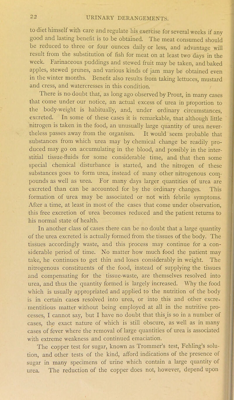 to diet himself with care and regulate his exercise for several weeks if any good and lasting benefit is to be obtained. The meat consumed should be reduced to three or four ounces daily or less, and advantage will result from the substitution of fish for meat on at least two days in the week. Farinaceous puddings and stewed fruit may be taken, and baked apples, stewed prunes, and various kinds of jam may be obtained even in the winter months. Benefit also results from taking lettuces, mustard and cress, and watercresses in this condition. There is no doubt that, as long ago observed by Prout, in many cases that come under our notice, an actual excess of urea in proportion to the body-weight is habitually, and, under ordinary circumstances, excreted. In some of these cases it is remarkable, that although little nitrogen is taken in the food, an unusually large quantity of urea never- theless passes away from the organism. It would seem probable that substances from which urea may by chemical change be readily pro- duced may go on accumulating in the blood, and possibly in the inter- stitial tissue-fluids for some considerable time, and that then some special chemical disturbance is started, and the nitrogen of these substances goes to form urea, instead of many other nitrogenous com- pounds as well as urea. For many days larger quantities of urea are excreted than can be accounted for by the ordinary changes. This formation of urea may be associated or not with febrile symptoms. After a time, at least in most of the cases that come under observation, this free excretion of urea becomes reduced and the patient returns to his normal state of health. In another class of cases there can be no doubt that a large quantity of the urea excreted is actually formed from the tissues of the body. The tissues accordingly waste, and this process may continue for a con- siderable period of time. No matter how much food the patient may take, he continues to get thin and loses considerably in weight. The nitrogenous constituents of the food, instead of supplying the tissues and compensating for the tissue-waste, are themselves resolved into urea, and thus the quantity formed is largely increased. Why the food which is usually appropriated and applied to the nutrition of the body is in certain cases resolved into urea, or into this and other excre- mentitious matter without being employed at all in the nutritive pro- cesses, I cannot say, but I have no doubt that this_is so in a number of cases, the exact nature of which is still obscure, as well as in many cases of fever where the removal of large quantities of urea is associated with extreme weakness and continued emaciation. The copper test for sugar, known as Trommer’s test, Fehling’s solu- tion, and other tests of the kind, afford indications of the presence of sugar in many specimens of urine which contain a large quantity of urea. The reduction of the copper does not, however, depend upon