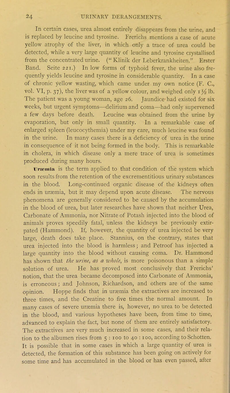 In certain cases, urea almost entirely disappears from the urine, and is replaced by leucine and tyrosine. Frerichs mentions a case of acute yellow atrophy of the liver, in which only a trace of urea could be detected, while a very large quantity of leucine and tyrosine crystallised from the concentrated urine. (“ Klinik der Leberkrankheiten.” Erster Band. Seite 221.) In low forms of typhoid fever, the urine also fre- quently yields leucine and tyrosine in considerable quantity. In a case of chronic yellow wasting, which came under my own notice (F. C., vol. VI, p. 37), the liver was of a yellow colour, and weighed only 1 y2 lb. The patient was a young woman, age 26. Jaundice had existed for six weeks, but urgent symptoms—delirium and coma—had only supervened a few days before death. Leucine was obtained from the urine by evaporation, but only in small quantity. In a remarkable case of enlarged spleen (leucocythemia) under my care, much leucine was found in the urine. In many cases there is a deficiency of urea in the urine in consequence of it not being formed in the body. This is remarkable in cholera, in which disease only a mere trace of urea is sometimes produced during many hours. Uraemia is the term applied to that condition of the system which soon results from the retention of the excrementitious urinary substances in the blood. Long-continued organic disease of the kidneys often ends in uraemia, but it may depend upon acute disease. The nervous phenomena are generally considered to be caused by the accumulation in the blood of urea, but later researches have shown that neither Urea, Carbonate of Ammonia, nor Nitrate of Potash injected into the blood of animals proves speedily fatal, unless the kidneys be previously extir- pated (Hammond). If, however, the quantity of urea injected be very large, death does take place. Stannius, on the contrary, states that urea injected into the blood is harmless; and Petroof has injected a large quantity into the blood without causing coma. Dr. Hammond has shown that the urine, as a whole, is more poisonous than a simple solution of urea. He has proved most conclusively that Frerichs’ notion, that the urea became decomposed into Carbonate of Ammonia, is erroneous; and Johnson, Richardson, and others are of the same opinion. Hoppe finds that in uraemia the extractives are increased to three times, and the Creatine to five times the normal amount. In many cases of severe uraemia there is, however, no urea to be detected in the blood, and various hypotheses have been, from time to time, advanced to explain the fact, but none of them are entirely satisfactory. The extractives are very much increased in some cases, and their rela- tion to the albumen rises from 5 : 100 to 40 :100, according to Schotten. It is possible that in some cases in which a large quantity of urea is detected, the formation of this substance has been going on actively for some time and has accumulated in the blood or has even passed, after