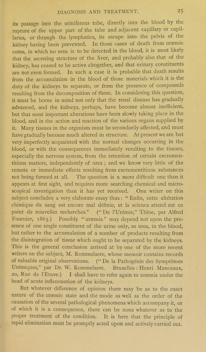 its passage into the uriniferous tube, directly into the blood by the rupture of the upper part of the tube and adjacent capillary or capil- laries, or through the lymphatics, its escape into the pelvis of the kidney having been prevented. In those cases of death from uraemic coma, in which no urea is to be detected in the blood, it is most likely that the secreting structure of the liver, and probably also that of the kidney, has ceased to be active altogether, and that urinary constituents are not even formed. In such a case it is probable that death results from the accumulation in the blood of those materials which it is the duty of the kidneys to separate, or from the presence of compounds resulting from the decomposition of these. In considering this question, it must be borne in mind not only that the renal disease has gradually advanced, and the kidneys, perhaps, have become almost inefficient, but that most important alterations have been slowly taking place in the blood, and in the action and reaction of the various organs supplied by it. Many tissues in the organism must be secondarily affected, and must have gradually become much altered in structure. At present we are but very imperfectly acquainted with the normal changes occurring in the blood, or with the consequences immediately resulting to the tissues, especially the nervous system, from the retention of certain excremen- titious matters, independently of urea; and we know very little of the remote or immediate effects resulting from excrementitious substances not being formed at all. The question is a more difficult one than it appears at first sight, and requires more searching chemical and micro- scopical investigation than it has yet received. One writer on this subject concludes a very elaborate essay thus : “ Enfin, cette alteration chimique du sang est encore mal definie, et la science attend sur ce point de nouvelles recherches.” (“ De l’Uremie,” These, par Alfred Fournier, 1863.) Possibly “uraemia” may depend not upon the pre- sence of one single constituent of the urine only, as urea, in the blood, but rather to the accumulation of a number of products resulting from the disintegration of tissue which ought to be separated by the kidneys. This is the general conclusion arrived at by one of the more recent writers on the subject, M. Rommelaere, whose memoir contains records of valuable original observations. (“ De la Pathogenie des Symptomes Ur£miques,” par Dr. W. Rommelaere. Bruxelles : Henri Manceaux, 20, Rue de l’Etuve.) I shall have to refer again to uraemia under the head of acute inflammation of the kidneys. But whatever difference of opinion there may be as to the exact nature of the uraemic state and the mode as well as the order of the causation of the several pathological phenomena which accompany it, or of which it is a consequence, there can be none whatever as to the proper treatment of the condition. It is here that the principle of rapid elimination must be promptly acted upon and actively carried out.