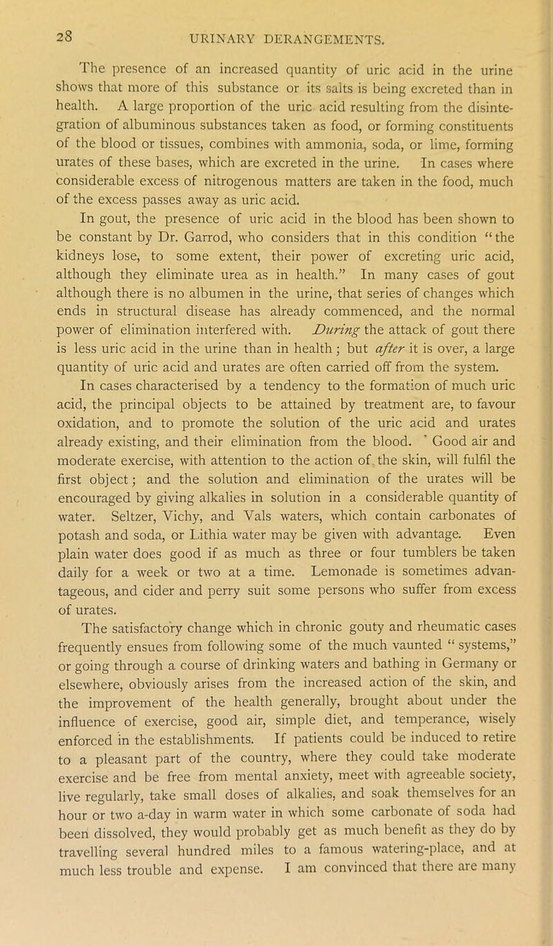 The presence of an increased quantity of uric acid in the urine shows that more of this substance or its salts is being excreted than in health. A large proportion of the uric acid resulting from the disinte- gration of albuminous substances taken as food, or forming constituents of the blood or tissues, combines with ammonia, soda, or lime, forming urates of these bases, which are excreted in the urine. In cases where considerable excess of nitrogenous matters are taken in the food, much of the excess passes away as uric acid. In gout, the presence of uric acid in the blood has been shown to be constant by Dr. Garrod, who considers that in this condition “ the kidneys lose, to some extent, their power of excreting uric acid, although they eliminate urea as in health.” In many cases of gout although there is no albumen in the urine, that series of changes which ends in structural disease has already commenced, and the normal power of elimination interfered with. During the attack of gout there is less uric acid in the urine than in health; but after it is over, a large quantity of uric acid and urates are often carried off from the system. In cases characterised by a tendency to the formation of much uric acid, the principal objects to be attained by treatment are, to favour oxidation, and to promote the solution of the uric acid and urates already existing, and their elimination from the blood. ' Good air and moderate exercise, with attention to the action of the skin, will fulfil the first object; and the solution and elimination of the urates will be encouraged by giving alkalies in solution in a considerable quantity of water. Seltzer, Vichy, and Vais waters, which contain carbonates of potash and soda, or Lithia water may be given with advantage. Even plain water does good if as much as three or four tumblers be taken daily for a week or two at a time. Lemonade is sometimes advan- tageous, and cider and perry suit some persons who suffer from excess of urates. The satisfactory change which in chronic gouty and rheumatic cases frequently ensues from following some of the much vaunted “ systems,” or going through a course of drinking waters and bathing in Germany or elsewhere, obviously arises from the increased action of the skin, and the improvement of the health generally, brought about under the influence of exercise, good air, simple diet, and temperance, wisely enforced in the establishments. If patients could be induced to retire to a pleasant part of the country, where they could take moderate exercise and be free from mental anxiety, meet with agreeable society, live regularly, take small doses of alkalies, and soak themselves for an hour or two a-day in warm water in which some carbonate of soda had been dissolved, they would probably get as much benefit as they do by travelling several hundred miles to a famous watei ing-place, and at much less trouble and expense. I am convinced that there are many