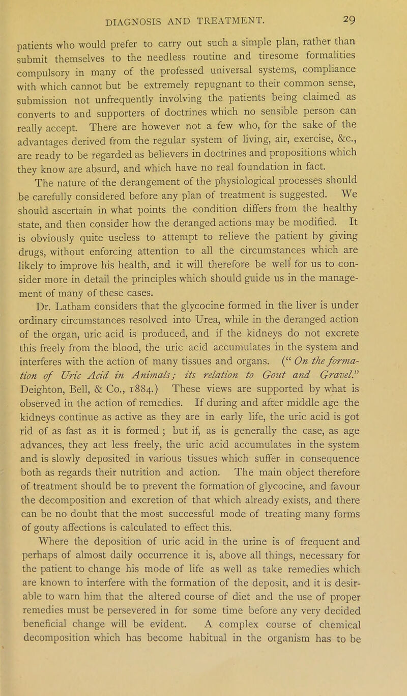 patients who would prefer to carry out such a simple plan, lather than submit themselves to the needless routine and tiresome formalities compulsory in many of the professed universal systems, compliance with which cannot but be extremely repugnant to their common sense, submission not unfrequently involving the patients being claimed as converts to and supporters of doctrines which no sensible person can really accept. There are however not a few who, for the sake of the advantages derived from the regular system of living, air, exercise, &c., are ready to be regarded as believers in doctrines and propositions which they know are absurd, and which have no real foundation in fact. The nature of the derangement of the physiological processes should be carefully considered before any plan of treatment is suggested. We should ascertain in what points the condition differs from the healthy state, and then consider how the deranged actions may be modified. It is obviously quite useless to attempt to relieve the patient by giving drugs, without enforcing attention to all the circumstances which are likely to improve his health, and it will therefore be well for us to con- sider more in detail the principles which should guide us in the manage- ment of many of these cases. Dr. Latham considers that the glycocine formed in the liver is under ordinary circumstances resolved into Urea, while in the deranged action of the organ, uric acid is produced, and if the kidneys do not excrete this freely from the blood, the uric acid accumulates in the system and interferes with the action of many tissues and organs. (“ On the forma- tion of Uric Acid in Animals; its relation to Gout a?id Gravel Deighton, Bell, & Co., 1884.) These views are supported by what is observed in the action of remedies. If during and after middle age the kidneys continue as active as they are in early life, the uric acid is got rid of as fast as it is formed ; but if, as is generally the case, as age advances, they act less freely, the uric acid accumulates in the system and is slowly deposited in various tissues which suffer in consequence both as regards their nutrition and action. The main object therefore of treatment should be to prevent the formation of glycocine, and favour the decomposition and excretion of that which already exists, and there can be no doubt that the most successful mode of treating many forms of gouty affections is calculated to effect this. Where the deposition of uric acid in the urine is of frequent and perhaps of almost daily occurrence it is, above all things, necessary for the patient to change his mode of life as well as take remedies which are known to interfere with the formation of the deposit, and it is desir- able to warn him that the altered course of diet and the use of proper remedies must be persevered in for some time before any very decided beneficial change will be evident. A complex course of chemical decomposition which has become habitual in the organism has to be