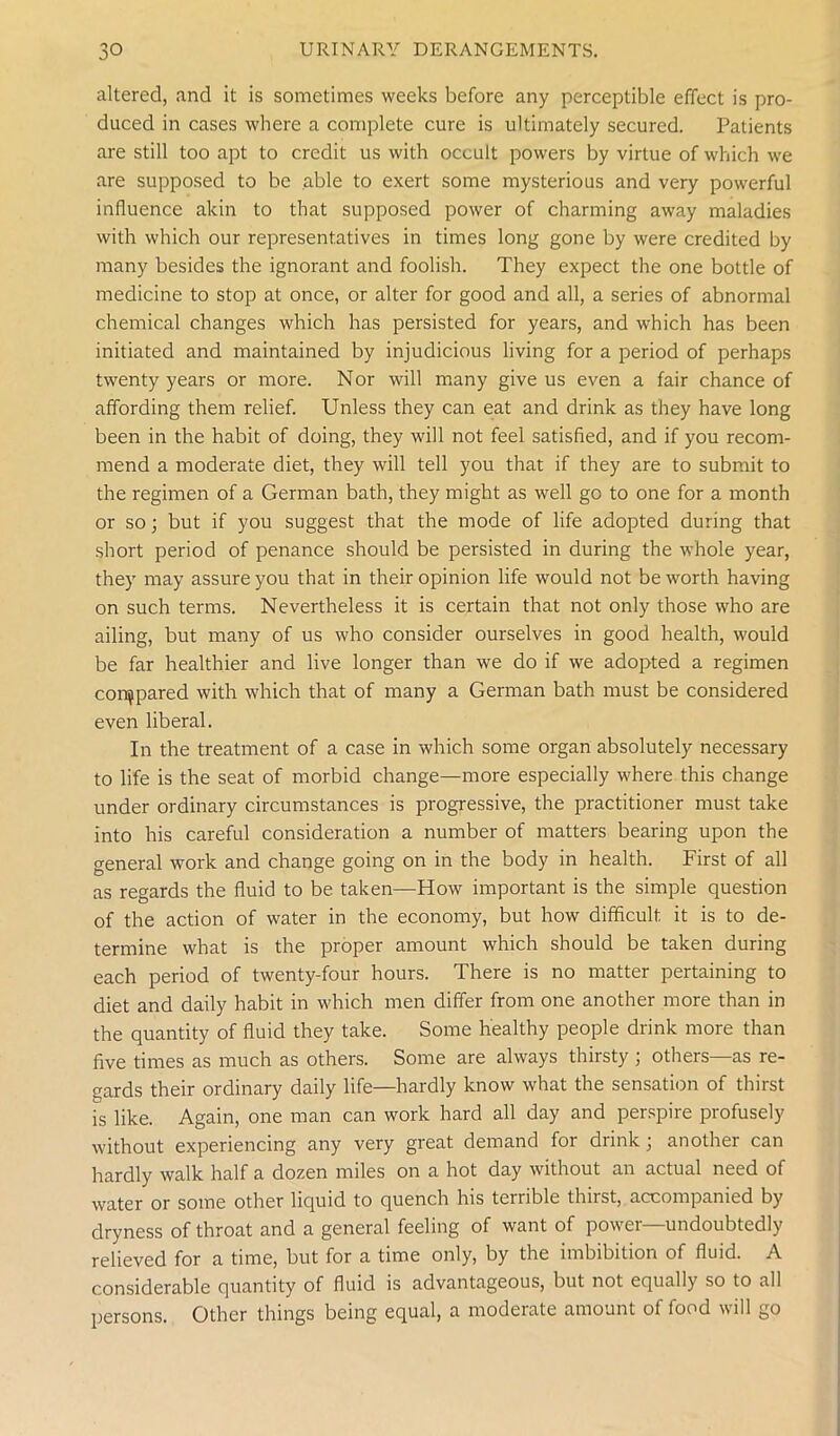 altered, and it is sometimes weeks before any perceptible effect is pro- duced in cases where a complete cure is ultimately secured. Patients are still too apt to credit us with occult powers by virtue of which we are supposed to be able to exert some mysterious and very powerful influence akin to that supposed power of charming away maladies with which our representatives in times long gone by were credited by many besides the ignorant and foolish. They expect the one bottle of medicine to stop at once, or alter for good and all, a series of abnormal chemical changes which has persisted for years, and which has been initiated and maintained by injudicious living for a period of perhaps twenty years or more. Nor will many give us even a fair chance of affording them relief. Unless they can eat and drink as they have long been in the habit of doing, they will not feel satisfied, and if you recom- mend a moderate diet, they will tell you that if they are to submit to the regimen of a German bath, they might as well go to one for a month or so; but if you suggest that the mode of life adopted during that short period of penance should be persisted in during the whole year, they may assure you that in their opinion life would not be worth having on such terms. Nevertheless it is certain that not only those who are ailing, but many of us who consider ourselves in good health, would be far healthier and live longer than we do if we adopted a regimen compared with which that of many a German bath must be considered even liberal. In the treatment of a case in which some organ absolutely necessary to life is the seat of morbid change—more especially where this change under ordinary circumstances is progressive, the practitioner must take into his careful consideration a number of matters bearing upon the general work and change going on in the body in health. First of all as regards the fluid to be taken—How important is the simple question of the action of water in the economy, but how difficult it is to de- termine what is the proper amount which should be taken during each period of twenty-four hours. There is no matter pertaining to diet and daily habit in which men differ from one another more than in the quantity of fluid they take. Some healthy people drink more than five times as much as others. Some are always thirsty ; others—as re- gards their ordinary daily life—hardly know what the sensation of thirst is like. Again, one man can work hard all day and perspire profusely without experiencing any very great demand for drink; another can hardly walk half a dozen miles on a hot day without an actual need of water or some other liquid to quench his terrible thirst, accompanied by dryness of throat and a general feeling of want of power—undoubtedly relieved for a time, but for a time only, by the imbibition of fluid. A considerable quantity of fluid is advantageous, but not equally so to all persons. Other things being equal, a moderate amount of food will go