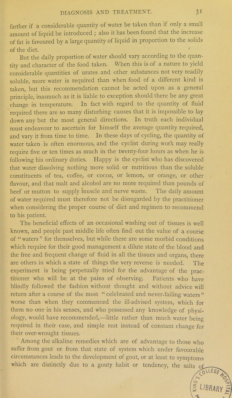 farther if a considerable quantity of water be taken than if only a small amount of liquid be introduced ; also it has been found that the increase of fat is favoured by a large quantity of liquid in proportion to the solids of the diet. But the daily proportion of water should vary according to the quan- tity and character of the food taken. When this is of a nature to yield considerable quantities of urates and other substances not very readily soluble, more water is required than when food of a different kind is taken, but this recommendation cannot be acted upon as a general principle, inasmuch as it is liable to exception should there be any great change in temperature. In fact with regard to the quantity of fluid required there are so many disturbing causes that it is impossible to lay down any but the most general directions. In truth each individual must endeavour to ascertain for himself the average quantity required, and vary it from time to time. In these days of cycling, the quantity of water taken is often enormous, and the cyclist during work may really require five or ten times as much in the twenty-four hours as when he is following his ordinary duties. Happy is the cyclist who has discovered that water dissolving nothing more solid or nutritious than the soluble constituents of tea, coffee, or cocoa, or lemon, or orange, or other flavour, and that malt and alcohol are no more required than pounds of beef or mutton to supply muscle and nerve waste. The daily amount of water required must therefore not be disregarded by the practitioner when considering the proper course of diet and regimen to recommend to his patient. The beneficial effects of an occasional washing out of tissues is well known, and people past middle life often find out the value of a course of “waters” for themselves, but while there are some morbid conditions which require for their good management a dilute state of the blood and the free and frequent change of fluid in all the tissues and organs, there are others in which a state of things the very reverse is needed. The experiment is being perpetually tried for the advantage of the prac- titioner who will be at the pains of observing. Patients who have blindly followed the fashion without thought and without advice will return after a course of the most “ celebrated and never-failing waters ” worse than when they commenced the ill-advised system, which for them no one in his senses, and who possessed any knowledge of physi- ology, would have recommended,—little rather than much water being required in their case, and simple rest instead of constant change for their over-wrought tissues. Among the alkaline remedies which are of advantage to those who suffer from gout or from that state of system which under favourable circumstances leads to the development of gout, or at least to symptoms which are distinctly due to a gouty habit or tendency, the sal