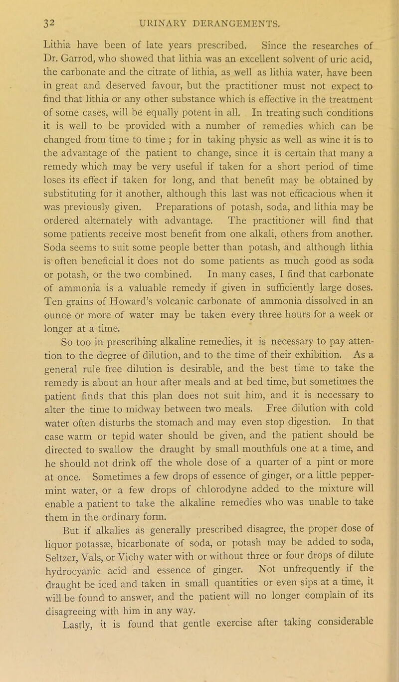 Lithia have been of late years prescribed. Since the researches of Dr. Garrod, who showed that lithia was an excellent solvent of uric acid, the carbonate and the citrate of lithia, as well as lithia water, have been in great and deserved favour, but the practitioner must not expect to find that lithia or any other substance which is effective in the treatment of some cases, will be equally potent in all. In treating such conditions it is well to be provided with a number of remedies which can be changed from time to time ; for in taking physic as well as wine it is to the advantage of the patient to change, since it is certain that many a remedy which may be very useful if taken for a short period of time loses its effect if taken for long, and that benefit may be obtained by substituting for it another, although this last was not efficacious when it was previously given. Preparations of potash, soda, and lithia may be ordered alternately with advantage. The practitioner will find that some patients receive most benefit from one alkali, others from another. Soda seems to suit some people better than potash, and although lithia is often beneficial it does not do some patients as much good as soda or potash, or the two combined. In many cases, I find that carbonate of ammonia is a valuable remedy if given in sufficiently large doses. Ten grains of Howard’s volcanic carbonate of ammonia dissolved in an ounce or more of water may be taken every three hours for a week or longer at a time. So too in prescribing alkaline remedies, it is necessary to pay atten- tion to the degree of dilution, and to the time of their exhibition. As a general rule free dilution is desirable, and the best time to take the remedy is about an hour after meals and at bed time, but sometimes the patient finds that this plan does not suit him, and it is necessary to alter the time to midway between two meals. Free dilution with cold water often disturbs the stomach and may even stop digestion. In that case warm or tepid water should be given, and the patient should be directed to swallow the draught by small mouthfuls one at a time, and he should not drink off the whole dose of a quarter of a pint or more at once. Sometimes a few drops of essence of ginger, or a little pepper- mint water, or a few drops of chlorodyne added to the mixture will enable a patient to take the alkaline remedies who was unable to take them in the ordinary form. But if alkalies as generally prescribed disagree, the proper dose of liquor potassse, bicarbonate of soda, or potash may be added to soda, Seltzer, Vais, or Vichy water with or without three or four drops of dilute hydrocyanic acid and essence of ginger. Not unfrequently if the draught be iced and taken in small quantities or even sips at a time, it will be found to answer, and the patient will no longer complain of its disagreeing with him in any way. Lastly, it is found that gentle exercise after taking considerable