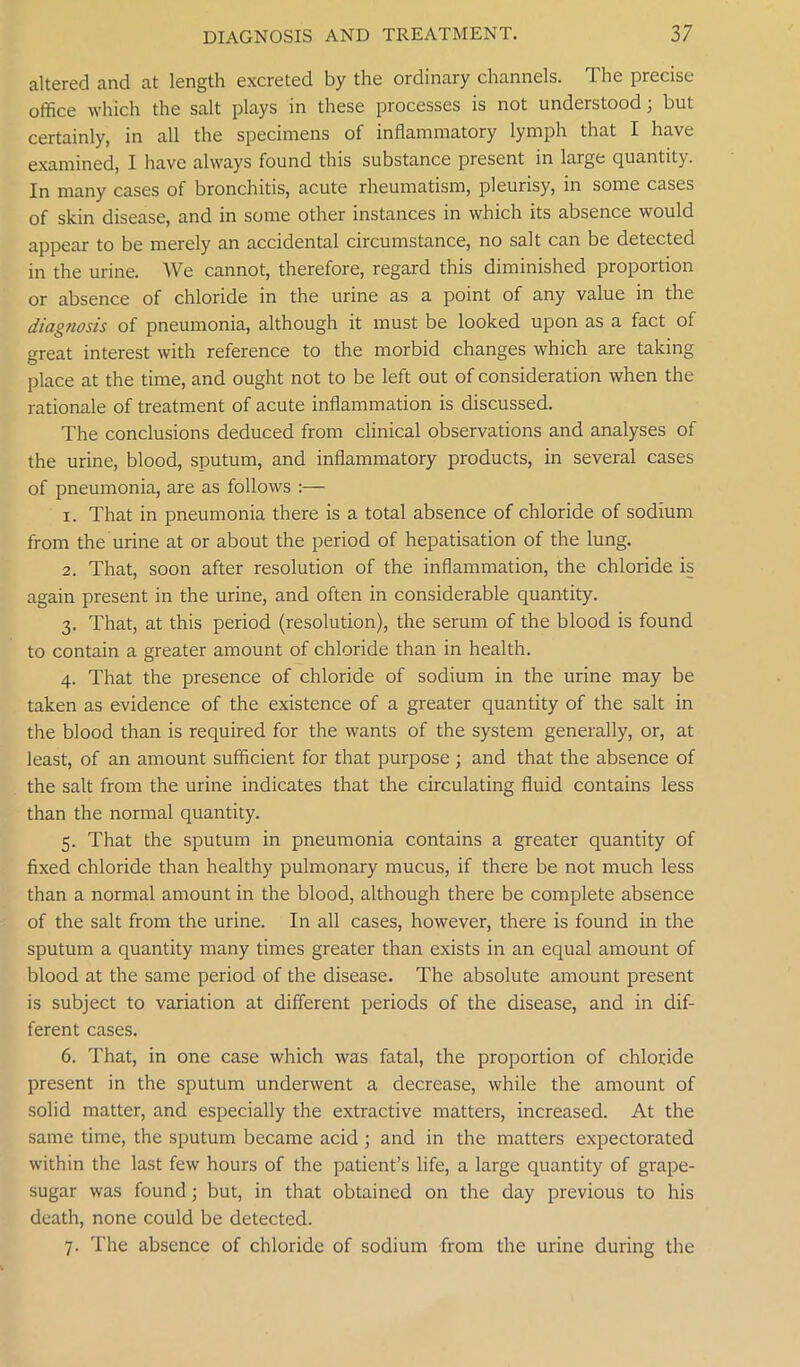 altered and at length excreted by the ordinary channels. The precise office which the salt plays in these processes is not understood; but certainly, in all the specimens of inflammatory lymph that I have examined, I have always found this substance present in large quantity. In many cases of bronchitis, acute rheumatism, pleurisy, in some cases of skin disease, and in some other instances in which its absence would appear to be merely an accidental circumstance, no salt can be detected in the urine. We cannot, therefore, regard this diminished proportion or absence of chloride in the urine as a point of any value in the diagnosis of pneumonia, although it must be looked upon as a fact of great interest with reference to the morbid changes which are taking place at the time, and ought not to be left out of consideration when the rationale of treatment of acute inflammation is discussed. The conclusions deduced from clinical observations and analyses of the urine, blood, sputum, and inflammatory products, in several cases of pneumonia, are as follows :— 1. That in pneumonia there is a total absence of chloride of sodium from the urine at or about the period of hepatisation of the lung. 2. That, soon after resolution of the inflammation, the chloride is again present in the urine, and often in considerable quantity. 3. That, at this period (resolution), the serum of the blood is found to contain a greater amount of chloride than in health. 4. That the presence of chloride of sodium in the urine may be taken as evidence of the existence of a greater quantity of the salt in the blood than is required for the wants of the system generally, or, at least, of an amount sufficient for that purpose; and that the absence of the salt from the urine indicates that the circulating fluid contains less than the normal quantity. 5. That the sputum in pneumonia contains a greater quantity of fixed chloride than healthy pulmonary mucus, if there be not much less than a normal amount in the blood, although there be complete absence of the salt from the urine. In all cases, however, there is found in the sputum a quantity many times greater than exists in an equal amount of blood at the same period of the disease. The absolute amount present is subject to variation at different periods of the disease, and in dif- ferent cases. 6. That, in one case which was fatal, the proportion of chloride present in the sputum underwent a decrease, while the amount of solid matter, and especially the extractive matters, increased. At the same time, the sputum became acid ; and in the matters expectorated within the last few hours of the patient’s life, a large quantity of grape- sugar was found; but, in that obtained on the day previous to his death, none could be detected. 7. The absence of chloride of sodium from the urine during the