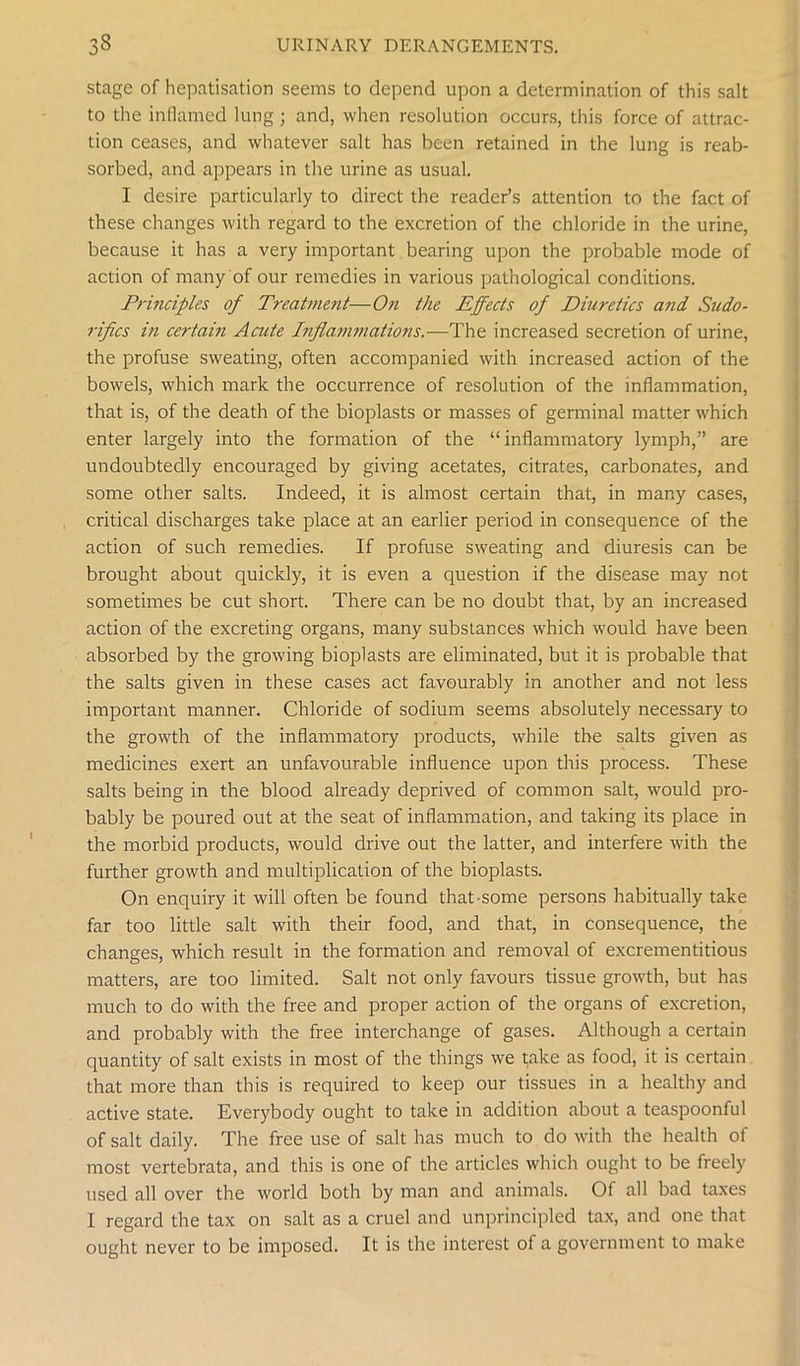 stage of hepatisation seems to depend upon a determination of this salt to the inflamed lung ; and, when resolution occurs, this force of attrac- tion ceases, and whatever salt has been retained in the lung is reab- sorbed, and appears in the urine as usual. I desire particularly to direct the reader’s attention to the fact of these changes with regard to the excretion of the chloride in the urine, because it has a very important bearing upon the probable mode of action of many of our remedies in various pathological conditions. Principles of Treatment■—On the Effects of Diuretics and Sudo- rifics in certain Acute Inflammations.—The increased secretion of urine, the profuse sweating, often accompanied with increased action of the bowels, which mark the occurrence of resolution of the inflammation, that is, of the death of the bioplasts or masses of germinal matter which enter largely into the formation of the “inflammatory lymph,” are undoubtedly encouraged by giving acetates, citrates, carbonates, and some other salts. Indeed, it is almost certain that, in many cases, critical discharges take place at an earlier period in consequence of the action of such remedies. If profuse sweating and diuresis can be brought about quickly, it is even a question if the disease may not sometimes be cut short. There can be no doubt that, by an increased action of the excreting organs, many substances which would have been absorbed by the growing bioplasts are eliminated, but it is probable that the salts given in these cases act favourably in another and not less important manner. Chloride of sodium seems absolutely necessary to the growth of the inflammatory products, while the salts given as medicines exert an unfavourable influence upon this process. These salts being in the blood already deprived of common salt, would pro- bably be poured out at the seat of inflammation, and taking its place in the morbid products, would drive out the latter, and interfere with the further growth and multiplication of the bioplasts. On enquiry it will often be found that-some persons habitually take far too little salt with their food, and that, in consequence, the changes, which result in the formation and removal of excrementitious matters, are too limited. Salt not only favours tissue growth, but has much to do with the free and proper action of the organs of excretion, and probably with the free interchange of gases. Although a certain quantity of salt exists in most of the things we take as food, it is certain that more than this is required to keep our tissues in a healthy and active state. Everybody ought to take in addition about a teaspoonful of salt daily. The free use of salt has much to do with the health of most vertebrata, and this is one of the articles which ought to be freely used all over the world both by man and animals. Of all bad taxes I regard the tax on salt as a cruel and unprincipled tax, and one that ought never to be imposed. It is the interest of a government to make