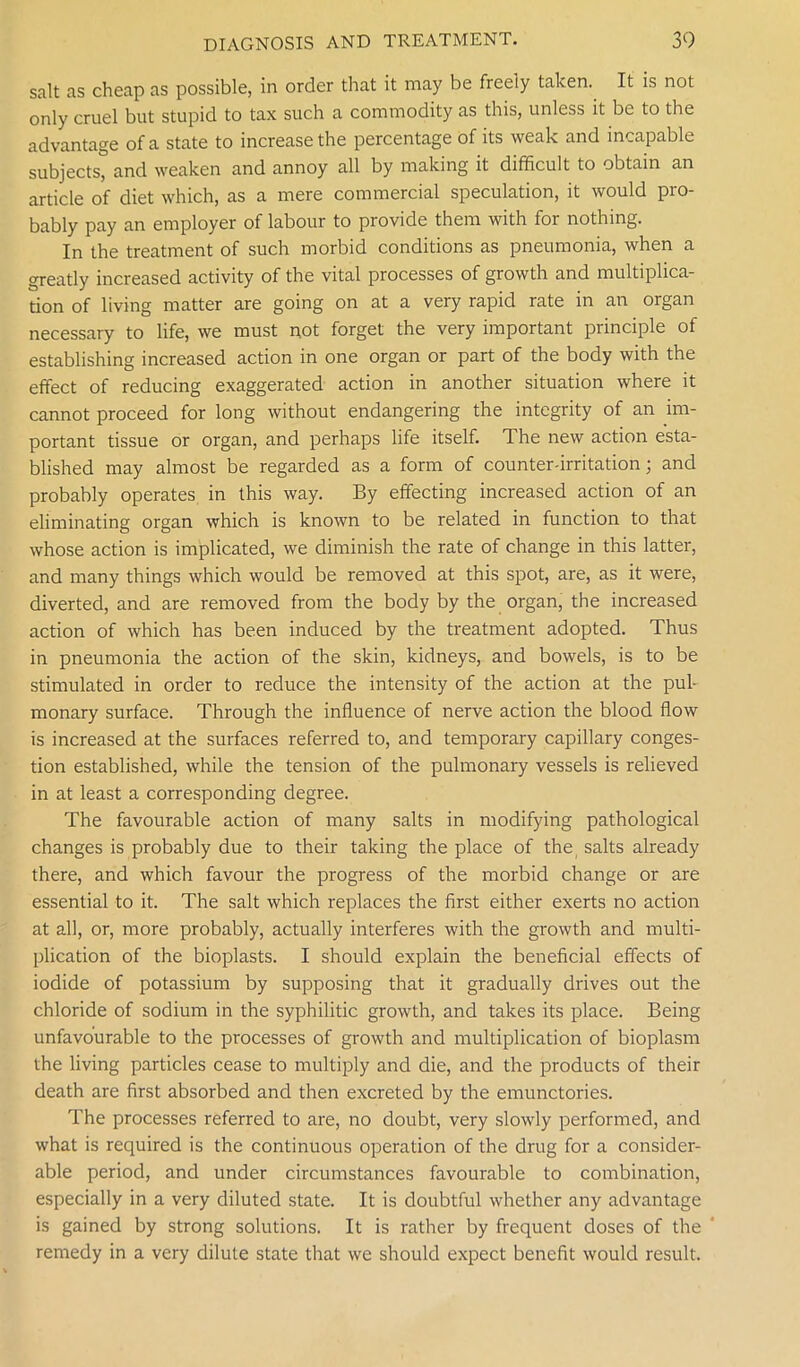 salt as cheap as possible, in order that it may be freely taken. It is not only cruel but stupid to tax such a commodity as this, unless it be to the advantage of a state to increase the percentage of its weak and incapable subjects” and weaken and annoy all by making it difficult to obtain an article of diet which, as a mere commercial speculation, it would pro- bably pay an employer of labour to provide them with for nothing. In the treatment of such morbid conditions as pneumonia, when a greatly increased activity of the vital processes of growth and multiplica- tion of living matter are going on at a very rapid rate in an organ necessary to life, we must not forget the very important principle of establishing increased action in one organ or part of the body with the effect of reducing exaggerated action in another situation where it cannot proceed for long without endangering the integrity of an im- portant tissue or organ, and perhaps life itself. The new action esta- blished may almost be regarded as a form of counter-irritation; and probably operates in this way. By effecting increased action of an eliminating organ which is known to be related in function to that whose action is implicated, we diminish the rate of change in this latter, and many things which would be removed at this spot, are, as it were, diverted, and are removed from the body by the organ, the increased action of which has been induced by the treatment adopted. Thus in pneumonia the action of the skin, kidneys, and bowels, is to be stimulated in order to reduce the intensity of the action at the pul- monary surface. Through the influence of nerve action the blood flow is increased at the surfaces referred to, and temporary capillary conges- tion established, while the tension of the pulmonary vessels is relieved in at least a corresponding degree. The favourable action of many salts in modifying pathological changes is probably due to their taking the place of the salts already there, and which favour the progress of the morbid change or are essential to it. The salt which replaces the first either exerts no action at all, or, more probably, actually interferes with the growth and multi- plication of the bioplasts. I should explain the beneficial effects of iodide of potassium by supposing that it gradually drives out the chloride of sodium in the syphilitic growth, and takes its place. Being unfavourable to the processes of growth and multiplication of bioplasm the living particles cease to multiply and die, and the products of their death are first absorbed and then excreted by the emunctories. The processes referred to are, no doubt, very slowly performed, and what is required is the continuous operation of the drug for a consider- able period, and under circumstances favourable to combination, especially in a very diluted state. It is doubtful whether any advantage is gained by strong solutions. It is rather by frequent doses of the remedy in a very dilute state that we should expect benefit would result.