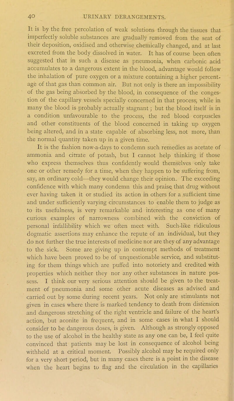 It is by the free percolation of weak solutions through the tissues that imperfectly soluble substances are gradually removed from the seat of their deposition, oxidised and otherwise chemically changed, and at last excreted from the body dissolved in water. It has of course been often suggested that in such a disease as pneumonia, when carbonic acid accumulates to a dangerous extent in the blood, advantage would follow the inhalation of pure oxygen or a mixture containing a higher percent- age of that gas than common air. But not only is there an impossibility of the gas being absorbed by the blood, in consequence of the conges- tion of the capillary vessels specially concerned in that process, while in many the blood is probably actually stagnant; but the blood itself is in a condition unfavourable to the process, the red blood corpuscles and other constituents of the blood concerned in taking up oxygen being altered, and in a state capable of absorbing less, not more, than the normal quantity taken up in a given time. It is the fashion now-a-days to condemn such remedies as acetate of ammonia and citrate of potash, but I cannot help thinking if those who express themselves thus confidently would themselves only take one or other remedy for a time, when they happen to be suffering from, say, an ordinary cold—they would change their opinion. The exceeding confidence with which many condemn this and praise that drug without ever having taken it or studied its action in others for a sufficient time and under sufficiently varying circumstances to enable them to judge as to its usefulness, is very remarkable and interesting as one of many curious examples of narrowness combined with the conviction of personal infallibility which we often meet with. Such-like ridiculous dogmatic assertions may enhance the repute of an individual, but they do not further the true interests of medicine nor are they of any advantage to the sick. Some are giving up in contempt methods of treatment which have been proved to be of unquestionable service, and substitut- ing for them things which are puffed into notoriety and credited with properties which neither they nor any other substances in nature pos- sess. I think our very serious attention should be given to the treat- ment of pneumonia and some other acute diseases as advised and carried out by some during recent years. Not only are stimulants not given in cases where there is marked tendency to death from distension and dangerous stretching of the right ventricle and failure of the heart’s action, but aconite in frequent, and in some cases in what I should consider to be dangerous doses, is given. Although as strongly opposed to the use of alcohol in the healthy state as any one can be, I feel quite convinced that patients may be lost in consequence of alcohol being withheld at a critical moment. Possibly alcohol may be required only for a very short period, but in many cases there is a point in the disease when the heart begins to flag and the circulation in the capillaries