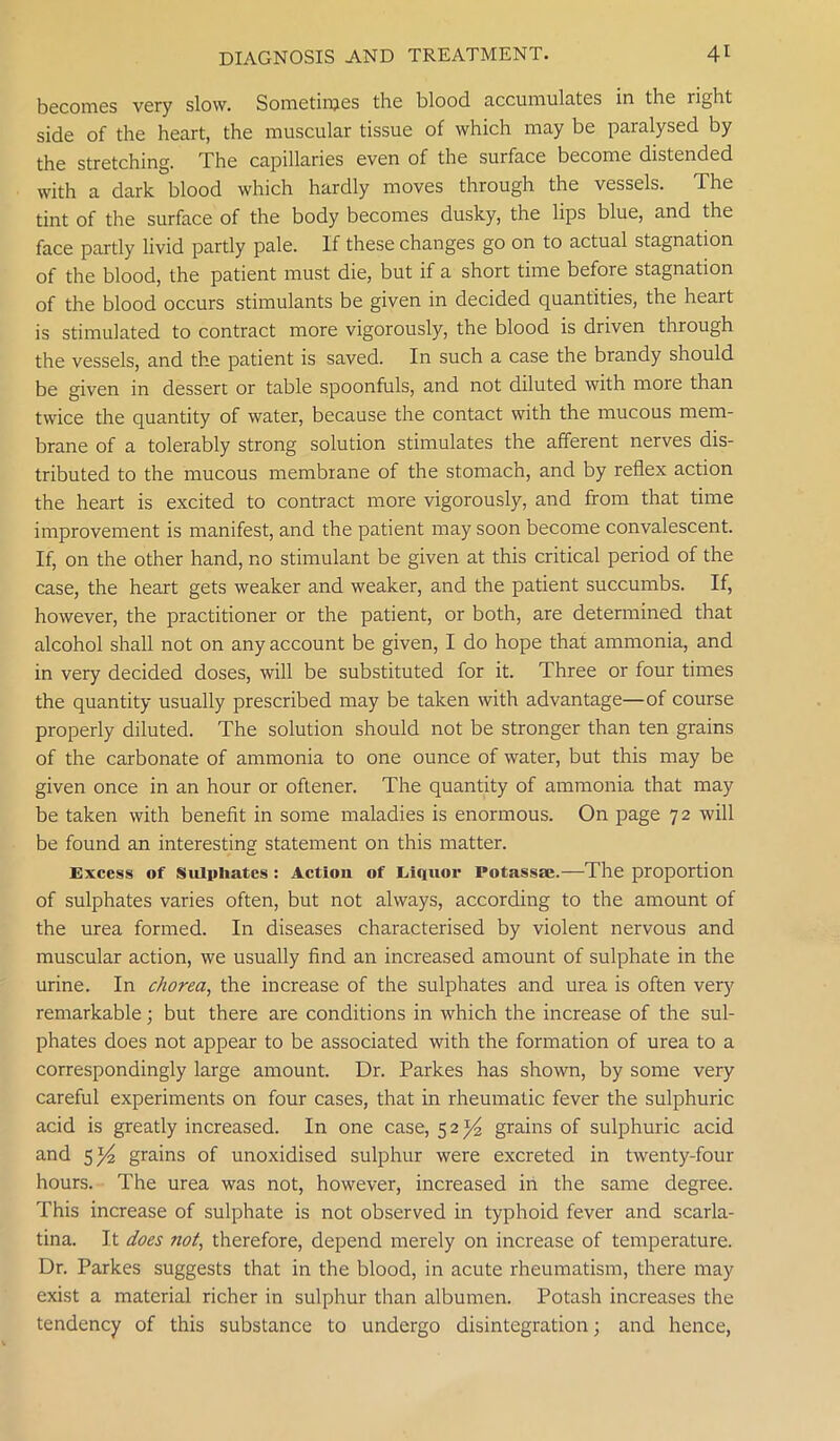 becomes very slow. Sometimes the blood accumulates in the right side of the heart, the muscular tissue of which may be paralysed by the stretching. The capillaries even of the surface become distended with a dark blood which hardly moves through the vessels. The tint of the surface of the body becomes dusky, the lips blue, and the face partly livid partly pale. If these changes go on to actual stagnation of the blood, the patient must die, but if a short time before stagnation of the blood occurs stimulants be given in decided quantities, the heart is stimulated to contract more vigorously, the blood is driven through the vessels, and the patient is saved. In such a case the brandy should be given in dessert or table spoonfuls, and not diluted with more than twice the quantity of water, because the contact with the mucous mem- brane of a tolerably strong solution stimulates the afferent nerves dis- tributed to the mucous membrane of the stomach, and by reflex action the heart is excited to contract more vigorously, and from that time improvement is manifest, and the patient may soon become convalescent. If, on the other hand, no stimulant be given at this critical period of the case, the heart gets weaker and weaker, and the patient succumbs. If, however, the practitioner or the patient, or both, are determined that alcohol shall not on any account be given, I do hope that ammonia, and in very decided doses, will be substituted for it. Three or four times the quantity usually prescribed may be taken with advantage—of course properly diluted. The solution should not be stronger than ten grains of the carbonate of ammonia to one ounce of water, but this may be given once in an hour or oftener. The quantity of ammonia that may be taken with benefit in some maladies is enormous. On page 72 will be found an interesting statement on this matter. Excess of Sulphates : Actiou of Liquor Potassae.—-The proportion of sulphates varies often, but not always, according to the amount of the urea formed. In diseases characterised by violent nervous and muscular action, we usually find an increased amount of sulphate in the urine. In chorea, the increase of the sulphates and urea is often very remarkable; but there are conditions in which the increase of the sul- phates does not appear to be associated with the formation of urea to a correspondingly large amount. Dr. Parkes has shown, by some very careful experiments on four cases, that in rheumatic fever the sulphuric acid is greatly increased. In one case, 5 2^4 grains of sulphuric acid and 5 grains of unoxidised sulphur were excreted in twenty-four hours. The urea was not, however, increased in the same degree. This increase of sulphate is not observed in typhoid fever and scarla- tina. It does not, therefore, depend merely on increase of temperature. Dr. Parkes suggests that in the blood, in acute rheumatism, there may exist a material richer in sulphur than albumen. Potash increases the tendency of this substance to undergo disintegration; and hence,