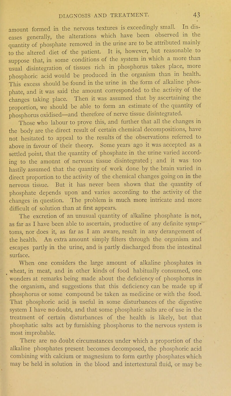 amount formed in the nervous textures is exceedingly small. In dis- eases generally, the alterations which have been observed in the quantity of phosphate removed in the urine are to be attributed mainly to the altered diet of the patient. It is, however, but reasonable to suppose that, in some conditions of the system in which a more than usual disintegration of tissues rich in phosphorus takes place, more phosphoric acid would be produced in the organism than in health. This excess should be found in the urine in the form of alkaline phos- phate, and it was said the amount corresponded to the activity of the changes taking place. Then it was assumed that by ascertaining the proportion, we should be able to form an estimate of the quantity of phosphorus oxidised—and therefore of nerve tissue disintegrated. Those who labour to prove this, and further that all the changes in the body are the direct result of certain chemical decompositions, have not hesitated to appeal to the results of the observations referred to above in favour of their theory. Some years ago it was accepted as a settled point, that the quantity of phosphate in the urine varied accord- ing to the amount of nervous tissue disintegrated ; and it was too hastily assumed that the quantity of work done by the brain varied in direct proportion to the activity of the chemical changes going on in the nervous tissue. But it has never been shown that the quantity of phosphate depends upon and varies according to the activity of the changes in question. The problem is much more intricate and more difficult of solution than at first appears. The excretion of an unusual quantity of alkaline phosphate is not, as far as I have been able to ascertain, productive of any definite symp- toms, nor does it, as far as I am aware, result in any derangement of the health. An extra amount simply filters through the organism and escapes partly in the urine, and is partly discharged from the intestinal surface. When one considers the large amount of alkaline phosphates in wheat, in meat, and in other kinds of food habitually consumed, one wonders at remarks being made about the deficiency of phosphorus in the organism, and suggestions that this deficiency can be made up if phosphorus or some compound be taken as medicine or with the food. That phosphoric acid is useful in some disturbances of the digestive system I have no doubt, and that some phosphatic salts are of use in the treatment of certain disturbances of the health is likely, but that phosphatic salts act by furnishing phosphorus to the nervous system is most improbable. There are no doubt circumstances under which a proportion of the alkaline phosphates present becomes decomposed, the phosphoric acid combining with calcium or magnesium to form earthy phosphates which may be held in solution in the blood and intertextural fluid, or may be