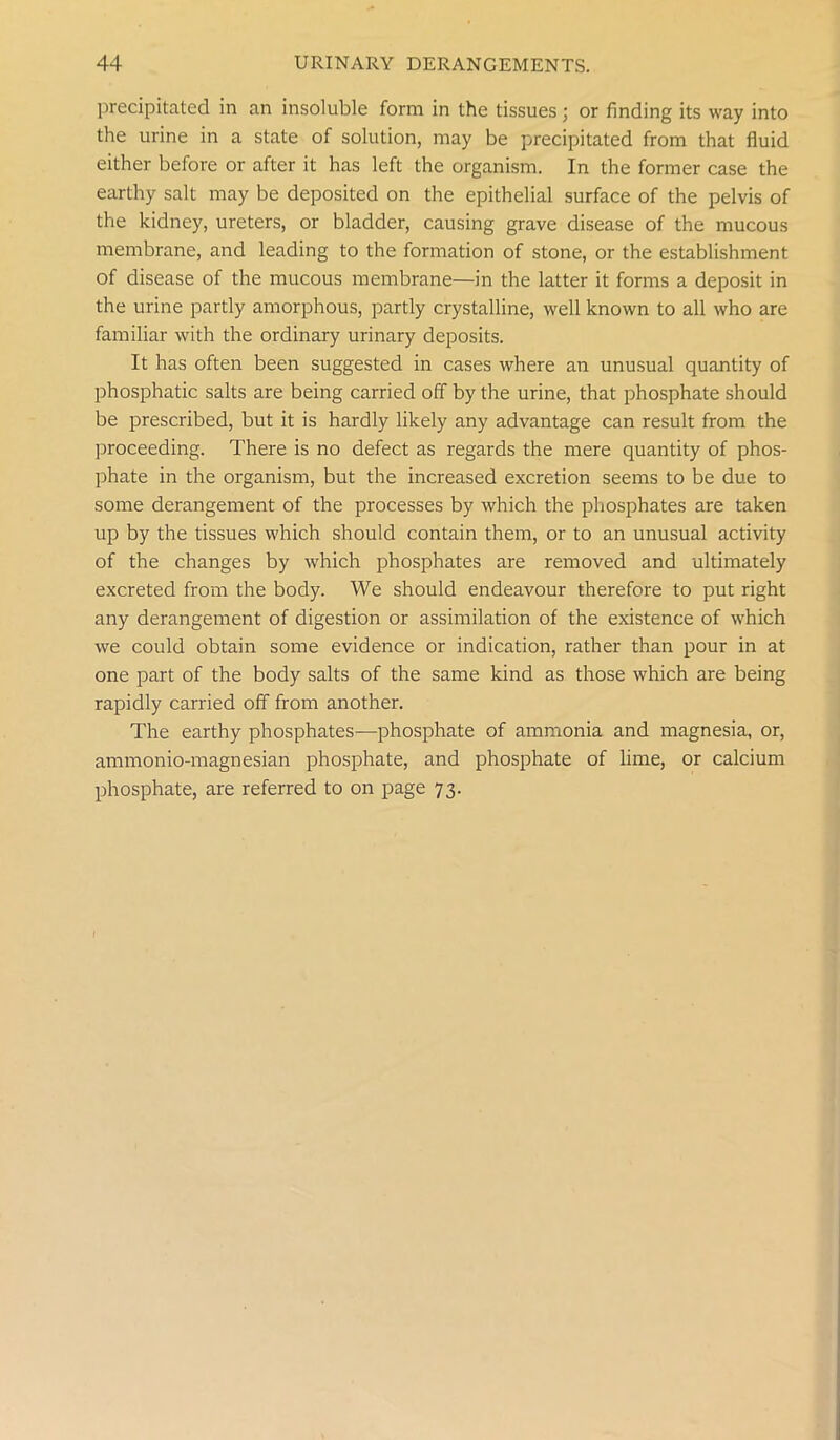 precipitated in an insoluble form in the tissues; or finding its way into the urine in a state of solution, may be precipitated from that fluid either before or after it has left the organism. In the former case the earthy salt may be deposited on the epithelial surface of the pelvis of the kidney, ureters, or bladder, causing grave disease of the mucous membrane, and leading to the formation of stone, or the establishment of disease of the mucous membrane—in the latter it forms a deposit in the urine partly amorphous, partly crystalline, well known to all who are familiar with the ordinary urinary deposits. It has often been suggested in cases where an unusual quantity of phosphatic salts are being carried off by the urine, that phosphate should be prescribed, but it is hardly likely any advantage can result from the proceeding. There is no defect as regards the mere quantity of phos- phate in the organism, but the increased excretion seems to be due to some derangement of the processes by which the phosphates are taken up by the tissues which should contain them, or to an unusual activity of the changes by which phosphates are removed and ultimately excreted from the body. We should endeavour therefore to put right any derangement of digestion or assimilation of the existence of which we could obtain some evidence or indication, rather than pour in at one part of the body salts of the same kind as those which are being rapidly carried off from another. The earthy phosphates—phosphate of ammonia and magnesia, or, ammonio-magnesian phosphate, and phosphate of lime, or calcium phosphate, are referred to on page 73.